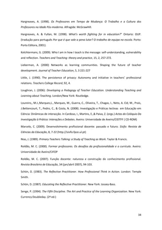 34
Hargreaves, A. (1998). Os Professores em Tempo de Mudança: O Trabalho e a Cultura dos
Professores na Idade Pós-moderna. Alfragide: McGrawHill.
Hargreaves, A. & Fullan, M. (1998). What’s   worth   fighting   for   in   education?”   Ontario: OUP.
(tradução para português Por que é que vale a pena lutar? O trabalho de equipa na escola. Porto:
Porto Editora, 2001).
Kelchtermans, G. (2009). Who I am in how I teach is the message: self-understanding, vulnerability
and reflection. Teachers and Teaching: theory and practice, 15, 2, 257-272.
Lieberman, A. (2000) Networks as learning communities. Shaping the future of teacher
development. Journal of Teacher Education, 5, 3 221-227
Little,   J.   (1990).   The   persistence   of   privacy:   Autonomy   and   initiative   in   teachers’ professional
relations. Teachers College Record, 92, 4.
Loughran, J. (2006). Developing a Pedagogy of Teacher Education. Understanding Teaching and
Learning about Teaching. London/New York: Routledge.
Loureiro,, M.J.,Marques,L., Marques, M., Guerra, C., Oliveira, T., Chagas, I., Neto, A. Cid, M., Prais,
J.Bettencourt, T., Pedro, C., & Costa, N. (2008). Investigação e Práticas lectivas em Educação em
Ciência: Dinâmicas de interacção. In Cardoso, I., Martins, E.,& Paiva, Z. (orgs.) Actas do Colóquio Da
Investigação à Prática: Interações e Debates. Aveiro: Universidade de Aveiro/CIDTFF ( CD-ROM)
Marcelo, C. (2009). Desenvolvimento profissional docente: passado e futuro. Sísifo: Revista de
Ciências da Educação, 8, 7-22 (http://sisifo.fpce.ul.pt)
Nias, J. (1989). Primary Teachers Talking: a Study of Teaching as Work. Taylor & Francis.
Roldão, M. C. (2000). Formar professores. Os desafios da profissionalidade e o currículo. Aveiro:
Universidade de Aveiro/CIFOP
Roldão, M. C. (2007). Função docente: natureza e construção do conhecimento profissional.
Revista Brasileira de Educação, 34 (jan/abril 2007), 94-103.
Schön, D. (1983). The Reflective Practitioner. How Professional Think in Action. London: Temple
Smith.
Schön, D. (1987). Educating the Reflective Practitioner. New York: Jossey-Bass.
Senge, P. (1994). The Fifth Discipline. The Art and Practice of the Learning Organization. New York:
Currency Doubleday. (2ª ed.)
 