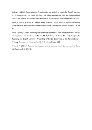 35
Shulman, L. (1998). Course anatomy. The dissection and analysis of knowledge through teaching.
In Pat Hutchings (ed.) The Course Portfolio. How Faculty can Examine their Teaching to Advance
Practice and Improve Student Learning. Washington: American Association for Teacher Education.
Vescio, V., Ross, D. & Adams, A. (2008). A review of research on the impact of professional learning
communities on teaching practice and student learning. Teaching and Teacher Education, 24, 89-
91.
Vieira, F. (2002). Learner autonomy and teacher development: a brief introduction to GT-PA as a
learning community. In Vieira, F.,Moreira, M. A.,Barbosa, I. & Paiva, M. (eds.) Pedagogy for
Autonomy and English Learning – Proceedings of the 1st Conference of the Working Group –
Pedagogy for Autonomy. Braga: Universidade do Minho, CIE, pp. 1-12.
Wood, D. R. (2007). Professional learning communities: teachers, knowledge and knowing. Theory
into Practice, 46, 4, 281-290.
 