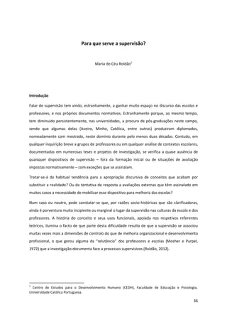 36
Para que serve a supervisão?
Maria do Céu Roldão1
Introdução
Falar de supervisão tem vindo, estranhamente, a ganhar muito espaço no discurso das escolas e
professores, e nos próprios documentos normativos. Estranhamente porque, ao mesmo tempo,
tem diminuído persistentemente, nas universidades, a procura de pós-graduações neste campo,
sendo que algumas delas (Aveiro, Minho, Católica, entre outras) produziram diplomados,
nomeadamente com mestrado, neste domínio durante pelo menos duas décadas. Contudo, em
qualquer inquirição breve a grupos de professores ou em qualquer análise de contextos escolares,
documentadas em numerosas teses e projetos de investigação, se verifica a quase ausência de
quaisquer dispositivos de supervisão – fora da formação inicial ou de situações de avaliação
impostas normativamente – com exceções que se assinalam.
Tratar-se-á da habitual tendência para a apropriação discursiva de conceitos que acabam por
substituir a realidade? Ou da tentativa de resposta a avaliações externas que têm assinalado em
muitos casos a necessidade de mobilizar esse dispositivo para melhoria das escolas?
Num caso ou noutro, pode constatar-se que, por razões socio-históricas que são clarificadoras,
ainda é porventura muito incipiente ou marginal o lugar da supervisão nas culturas da escola e dos
professores. A história do conceito e seus usos funcionais, apoiada nos respetivos referentes
teóricos, ilumina o facto de que parte desta dificuldade resulta de que a supervisão se associou
muitas vezes mais a dimensões de controlo do que de melhoria organizacional e desenvolvimento
profissional, o que   gerou   alguma   da   “relutância”   dos   professores   e   escolas (Mosher e Purpel,
1972) que a investigação documenta face a processos supervisivos (Roldão, 2012).
1
Centro de Estudos para o Desenvolvimento Humano (CEDH), Faculdade de Educação e Psicologia,
Universidade Católica Portuguesa.
 