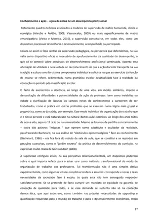 37
Conhecimento e ação – a joia da coroa de um desempenho profissional
Retomando quadros teóricos associados a modelos de supervisão de matriz humanista, clínica e
ecológica (Alarcão e Roldão, 2008; Vasconcelos, 2009) ou mais especificamente de matriz
emancipatória (Vieira e Moreira, 2010), a supervisão constitui-se, em todos eles, como um
dispositivo processual de melhoria e desenvolvimento, acompanhado ou participado.
Coloca-se assim o foco central da supervisão pedagógica, na perspetiva que defendemos, na sua
valia como dispositivo eficaz e necessário de aprofundamento da qualidade do desempenho, o
que só se constrói sobre processos de desenvolvimento profissional continuado. Assenta esta
afirmação de utilidade e necessidade no reconhecimento de que a ação docente transporta na sua
tradição e cultura uma fortíssima componente individual e solitária no que ao exercício da função
de ensinar se refere, sedimentada numa gramática escolar desatualizada face à realidade da
educação no período pós-massificação escolar.
O facto de exercermos a docência, ao longo de uma vida, em modos solitários, impede a
desocultação de dificuldades e potencialidades da ação do professor, bem como inviabiliza ou
esbate a clarificação de lacunas ou campos novos do conhecimento a carecerem de ser
trabalhados, como é prática em outras profissões que se exercem numa lógica mais grupal e
pragmática, como as da saúde, por exemplo. Esse modo individual de organização do trabalho que
é o nosso persiste e está naturalizado na cultura: damos aulas sozinhos, ao longo dos anos todos
da nossa vida, seja no 1º ciclo ou na universidade. Mesmo se falamos de partilha constantemente
– outra   das   palavras   “mágicas   “   que   operam   como   substituto   e   ocultador   da   realidade,  
parafraseando  Bachelard,  na  sua  análise  de  “obstáculos  epistemológicos  “  face  ao  conhecimento  
(Bachelard, 1986) – ela fica fora do reduto da sala de aula, que se constitui e se reproduz em
gerações   sucessivas,   como   o   “jardim   secreto”   da   prática   de   desenvolvimento   do   currículo,   na  
expressão muito citada de Ivor Goodson (2008).
A supervisão configura assim, na sua perspetiva desenvolvimentista, um dispositivo poderoso
sobre o qual importa refletir para o saber usar como instância transformacional do modo de
organização de trabalho dos professores. Tal transformação não é uma simples deriva
experimentalista, como algumas leituras simplistas tendem a assumir: corresponde a novas e reais
necessidades da sociedade face à escola, às quais esta não tem conseguido responder
satisfatoriamente. Se se pretende de facto cumprir um mandato de equidade na garantia de
educação de qualidade para todos, e se essa demanda se sustenta não só na conceção
democrática, que aqui subscrevo, como também nas próprias necessidades de upgrading e
qualificação requeridas para o mundo do trabalho e para o desenvolvimento económico, então
 