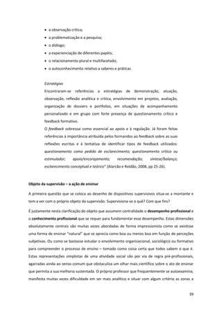 39
a observação crítica;
a problematização e a pesquisa;
o diálogo;
a experienciação de diferentes papéis;
o relacionamento plural e multifacetado;
o autoconhecimento relativo a saberes e práticas
Estratégias
Encontraram-se referências a estratégias de demonstração, atuação,
observação, reflexão analítica e crítica, envolvimento em projetos, avaliação,
organização de dossiers e portfolios, em situações de acompanhamento
personalizado e em grupo com forte presença de questionamento crítico e
feedback formativo.
O feedback sobressai como essencial ao apoio e à regulação. Já foram feitas
referências à importância atribuída pelos formandos ao feedback sobre as suas
reflexões escritas e à tentativa de identificar tipos de feedback utilizados:
questionamento como pedido de esclarecimento; questionamento crítico ou
estimulador; apoio/encorajamento; recomendação; síntese/balanço;
esclarecimento conceptual e teórico”  (Alarcão e Roldão, 2008, pp 25-26).
Objeto da supervisão – a ação de ensinar
A primeira questão que se coloca ao desenho de dispositivos supervisivos situa-se a montante e
tem a ver com o próprio objeto da supervisão. Supervisiona-se o quê? Com que fins?
É justamente nesta clarificação do objeto que assumem centralidade o desempenho profissional e
o conhecimento profissional que se requer para fundamentar esse desempenho. Estas dimensões
absolutamente centrais são muitas vezes abordadas de forma impressionista como se existisse
uma  forma  de  ensinar  “natural”  que  se  aprecia  como  boa  ou  menos  boa  em  função de perceções
subjetivas. Ou como se bastasse estudar o envolvimento organizacional, sociológico ou formativo
para compreender o processo de ensino – tomado como coisa certa que todos sabem o que é.
Estas representações simplistas de uma atividade social são por via de regra pré-profissionais,
agarradas ainda ao senso comum que obstaculiza um olhar mais científico sobre o ato de ensinar
que permita a sua melhoria sustentada. O próprio professor que frequentemente se autoexamina,
manifesta muitas vezes dificuldade em ser mais analítico e situar com algum critério as zonas a
 