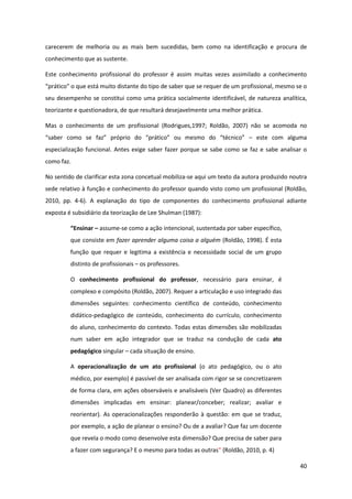 40
carecerem de melhoria ou as mais bem sucedidas, bem como na identificação e procura de
conhecimento que as sustente.
Este conhecimento profissional do professor é assim muitas vezes assimilado a conhecimento
“prático”  o  que está muito distante do tipo de saber que se requer de um profissional, mesmo se o
seu desempenho se constitui como uma prática socialmente identificável, de natureza analítica,
teorizante e questionadora, de que resultará desejavelmente uma melhor prática.
Mas o conhecimento de um profissional (Rodrigues,1997; Roldão, 2007) não se acomoda no
“saber   como   se   faz”   próprio   do   “prático”   ou   mesmo   do   “técnico”   – este com alguma
especialização funcional. Antes exige saber fazer porque se sabe como se faz e sabe analisar o
como faz.
No sentido de clarificar esta zona concetual mobiliza-se aqui um texto da autora produzido noutra
sede relativo à função e conhecimento do professor quando visto como um profissional (Roldão,
2010, pp. 4-6). A explanação do tipo de componentes do conhecimento profissional adiante
exposta é subsidiário da teorização de Lee Shulman (1987):
“Ensinar  – assume-se como a ação intencional, sustentada por saber específico,
que consiste em fazer aprender alguma coisa a alguém (Roldão, 1998). É esta
função que requer e legitima a existência e necessidade social de um grupo
distinto de profissionais – os professores.
O conhecimento profissional do professor, necessário para ensinar, é
complexo e compósito (Roldão, 2007). Requer a articulação e uso integrado das
dimensões seguintes: conhecimento científico de conteúdo, conhecimento
didático-pedagógico de conteúdo, conhecimento do currículo, conhecimento
do aluno, conhecimento do contexto. Todas estas dimensões são mobilizadas
num saber em ação integrador que se traduz na condução de cada ato
pedagógico singular – cada situação de ensino.
A operacionalização de um ato profissional (o ato pedagógico, ou o ato
médico, por exemplo) é passível de ser analisada com rigor se se concretizarem
de forma clara, em ações observáveis e analisáveis (Ver Quadro) as diferentes
dimensões implicadas em ensinar: planear/conceber; realizar; avaliar e
reorientar). As operacionalizações responderão à questão: em que se traduz,
por exemplo, a ação de planear o ensino? Ou de a avaliar? Que faz um docente
que revela o modo como desenvolve esta dimensão? Que precisa de saber para
a fazer com segurança? E o mesmo para todas as outras”  (Roldão, 2010, p. 4)
 