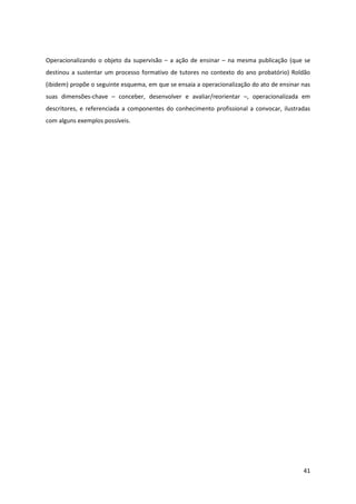41
Operacionalizando o objeto da supervisão – a ação de ensinar – na mesma publicação (que se
destinou a sustentar um processo formativo de tutores no contexto do ano probatório) Roldão
(ibidem) propõe o seguinte esquema, em que se ensaia a operacionalização do ato de ensinar nas
suas dimensões-chave – conceber, desenvolver e avaliar/reorientar –, operacionalizada em
descritores, e referenciada a componentes do conhecimento profissional a convocar, ilustradas
com alguns exemplos possíveis.
 