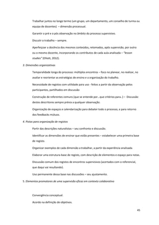 45
Trabalhar juntos no longo termo (um grupo, um departamento, um conselho de turma ou
equipa de docentes) – dimensão processual.
Garantir o pré e o pós observação no âmbito do processo supervisivo.
Discutir o trabalho – sempre.
Aperfeiçoar a docência dos mesmos conteúdos, retomados, após supervisão, por outro
ou o mesmo docente, incorporando os contributos de cada aula analisada – “lesson  
studies”  (Elliott, 2012).
3. Dimensões organizativas
Temporalidade longa do processo: múltiplos encontros – foco no planear, no realizar, no
avaliar e reorientar as estratégias de ensino e a organização do trabalho.
Necessidade de registos com utilidade para uso - feitos a partir da observação pelos
participantes, partilhados em discussão
Construção de  referentes  comuns  (que  se  entende  por…que  critérios  para..)  – Discussão
destes descritores sempre prévia a qualquer observação.
Organização de espaços e calendarização para debater todo o processo, e para retorno
dos feedbacks mútuos.
4. Pistas para organização de registos
Partir das descrições naturalistas – seu confronto e discussão.
Identificar as dimensões de ensinar que estão presentes – estabelecer uma primeira base
de registo.
Organizar exemplos de cada dimensão a trabalhar, a partir da experiência analisada.
Elaborar uma estrutura-base de registo, com descrição de elementos e espaço para notas.
Discussão comum dos registos de encontros supervisivos (acertados com o referencial,
que daqui vai resultando).
Uso permanente dessa base nas discussões – seu ajustamento.
5. Elementos promotores de uma supervisão eficaz em contexto colaborativo
Convergência conceptual.
Acordo na definição de objetivos.
 