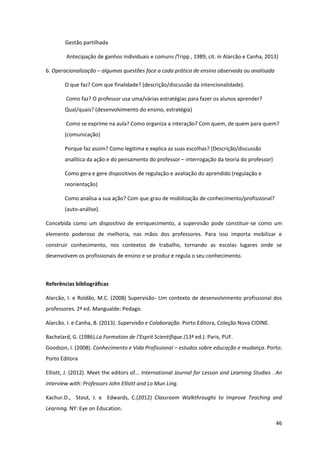 46
Gestão partilhada
Antecipação de ganhos individuais e comuns (Tripp , 1989, cit. in Alarcão e Canha, 2013)
6. Operacionalização – algumas questões face a cada prática de ensino observada ou analisada
O que faz? Com que finalidade? (descrição/discussão da intencionalidade).
Como faz? O professor usa uma/várias estratégias para fazer os alunos aprender?
Qual/quais? (desenvolvimento do ensino, estratégia)
Como se exprime na aula? Como organiza a interação? Com quem, de quem para quem?
(comunicação)
Porque faz assim? Como legitima e explica as suas escolhas? (Descrição/discussão
analítica da ação e do pensamento do professor – interrogação da teoria do professor)
Como gera e gere dispositivos de regulação e avaliação do aprendido (regulação e
reorientação)
Como analisa a sua ação? Com que grau de mobilização de conhecimento/profissional?
(auto-análise).
Concebida como um dispositivo de enriquecimento, a supervisão pode constituir-se como um
elemento poderoso de melhoria, nas mãos dos professores. Para isso importa mobilizar e
construir conhecimento, nos contextos de trabalho, tornando as escolas lugares onde se
desenvolvem os profissionais de ensino e se produz e regula o seu conhecimento.
Referências bibliográficas
Alarcão, I. e Roldão, M.C. (2008) Supervisão- Um contexto de desenvolvimento profissional dos
professores. 2ª ed. Mangualde: Pedago.
Alarcão. I. e Canha, B. (2013). Supervisão e Colaboração. Porto Editora, Coleção Nova CIDINE.
Bachelard, G. (1986).La Formation  de  l’Esprit  Scientifique.(13ª ed.). Paris, PUF.
Goodson, I. (2008). Conhecimento e Vida Profissional – estudos sobre educação e mudança. Porto:
Porto Editora
Elliott, J. (2012). Meet the editors of... International Journal for Lesson and Learning Studies . An
interview with: Professors John Elliott and Lo Mun Ling.
Kachur.D., Stout, J. e Edwards, C.(2012) Classroom Walkthroughs to Improve Teaching and
Learning. NY: Eye on Education.
 