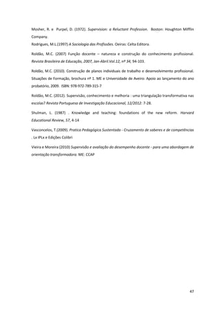 47
Mosher, R. e Purpel, D. (1972). Supervision: a Reluctant Profession. Boston: Houghton Mifflin
Company.
Rodrigues, M.L.(1997) A Sociologia das Profissões. Oeiras: Celta Editora.
Roldão, M.C. (2007) Função docente – natureza e construção do conhecimento profissional.
Revista Brasileira de Educação, 2007, Jan-Abril.Vol.12, nº 34, 94-103.
Roldão, M.C. (2010). Construção de planos individuais de trabalho e desenvolvimento profissional.
Situações de Formação, brochura nº 1. ME e Universidade de Aveiro: Apoio ao lançamento do ano
probatório, 2009. ISBN: 978-972-789-315-7
Roldão, M.C. (2012). Supervisão, conhecimento e melhoria : uma triangulação transformativa nas
escolas? Revista Portuguesa de Investigação Educacional, 12/2012: 7-28.
Shulman, L. (1987) . Knowledge and teaching: foundations of the new reform. Harvard
Educational Review, 57, 4-14
Vasconcelos, T.(2009). Pratica Pedagógica Sustentada - Cruzamento de saberes e de competências
. Lx IPLx e Edições Colibri
Vieira e Moreira (2010) Supervisão e avaliação do desempenho docente - para uma abordagem de
orientação transformadora. ME: CCAP
 