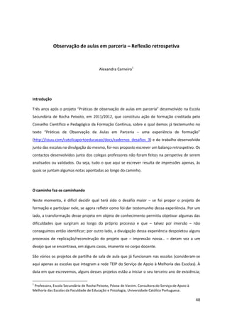 48
Observação de aulas em parceria – Reflexão retrospetiva
Alexandra Carneiro1
Introdução
Três  anos  após  o  projeto  “Práticas  de  observação  de  aulas  em  parceria” desenvolvido na Escola
Secundária de Rocha Peixoto, em 2011/2012, que constituiu ação de formação creditada pelo
Conselho Científico e Pedagógico da Formação Contínua, sobre o qual demos já testemunho no
texto   “Práticas   de   Observação   de   Aulas   em   Parceria – uma   experiência   de   formação”  
(http://issuu.com/catolicaportoeducacao/docs/cadernos_desafios_3) e do trabalho desenvolvido
junto das escolas na divulgação do mesmo, foi-nos proposto escrever um balanço retrospetivo. Os
contactos desenvolvidos junto dos colegas professores não foram feitos na perspetiva de serem
analisados ou validados. Ou seja, tudo o que aqui se escrever resulta de impressões apenas, às
quais se juntam algumas notas apontadas ao longo do caminho.
O caminho faz-se caminhando
Neste momento, é difícil decidir qual terá sido o desafio maior – se foi propor o projeto de
formação e participar nele, se agora refletir como foi dar testemunho dessa experiência. Por um
lado, a transformação desse projeto em objeto de conhecimento permitiu objetivar algumas das
dificuldades que surgiram ao longo do próprio processo e que – talvez por imersão – não
conseguimos então identificar; por outro lado, a divulgação dessa experiência despoletou alguns
processos de replicação/reconstrução do projeto que – impressão   nossa…   – deram voz a um
desejo que se encontrava, em alguns casos, imanente no corpo docente.
São vários os projetos de partilha de sala de aula que já funcionam nas escolas (consideram-se
aqui apenas as escolas que integram a rede TEIP do Serviço de Apoio à Melhoria das Escolas). À
data em que escrevemos, alguns desses projetos estão a iniciar o seu terceiro ano de existência;
1
Professora, Escola Secundária de Rocha Peixoto, Póvoa de Varzim. Consultora do Serviço de Apoio à
Melhoria das Escolas da Faculdade de Educação e Psicologia, Universidade Católica Portuguesa.
 