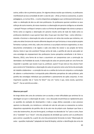 49
outros, estão a dar os primeiros passos. Em algumas dessas escolas que visitamos, os professores
manifestavam já essa curiosidade de abrir a sala de aula – afinal, já havia as assessorias, os pares
pedagógicos,  as  turmas  fénix…  e  outros  dispositivos  pedagógicos  que  combinavam/articulavam  o  
saber e a dedicação de dois ou até mais professores. Os professores queriam combinar os seus
esforços de outra maneira, de novas maneiras e a observação em parceria configurou-se atraente
– porquê? Porque o enfoque é sempre a aula e as formas de aprendizagem dos alunos e porque a
forma como se organiza a observação em parceria resulta acima de tudo do modo como os
professores decidirem o que querem fazer dela. O que quer isto dizer? Que – como referimos –
estando a funcionar a observação de aulas em parceria em várias das escolas que visitamos, em
cada uma delas funciona de maneira diferente daquela em que funcionou o nosso próprio projeto
formativo e porque, entre elas, cada uma construiu a sua própria estrutura organizativa, os seus
documentos orientadores e de registo e cada uma delas fez evoluir o seu projeto de forma
diversa. Como é que isto acontece? Porque acima de tudo, a partilha de sala de aula pode ser
uma estratégia de empowerment dos professores (numa perspetiva semelhante à de Vieira e
Moreira, 2011), uma forma de os levar a assumirem um compromisso com a construção da
identidade e da finalidade da escola. A observação de aulas em parceria pode ser uma forma de
responder à questão: que escola é que eu, professor, quero? O que está ao meu alcance fazer
para construí-la? Entendemos a observação de aulas em parceria como uma forma de promoção
do trabalho colaborativo – a conceção da aula ou a análise da turma em conjunto e a articulação
de saberes e conhecimentos é enriquecida pelas diferentes perspetivas de cada professor, pela
partilha das estratégias individuais que possibilitam o planeamento de ações conjuntas. A mais
importante   questão   não   é   “como   foi   feito?”   mas   sim   “como   é   que,   nesta   escola,   queremos  
fazer?”  – faz-se  caminho  ao  andar…
Observar para quê?
Ao longo destes dois anos de contactos com as escolas a maior dificuldade que sentimos foi na
abordagem ao que é a observação de aulas – ora a discussão encaminhava-se rapidamente para
as questões da avaliação de desempenho e toda a carga afetiva associada a esse processo
aparecia na discussão, ora remetia-se a entrada em sala de aula para as assessorias ou outros
dispositivos equivalentes de partilha não só da sala mas da própria aula. Qualquer que fosse o
rumo dos testemunhos, de uma forma geral, o  enfoque  era  desviado  do  “eu”  para  o  outro,  fosse  
ele  o  “avaliador”  ou  o  “aluno”. Uma das propostas de atividade que usamos com os professores
para centrar a questão foi, a partir de uma lista previamente fornecida no texto “Observação de
aulas – questões implicadas”  (adaptado  de  Good  &  Brophy),  solicitar  a  identificação dos erros de
 