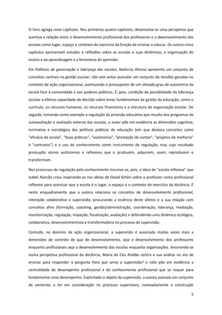 5
O livro agrega nove capítulos. Nos primeiros quatro capítulos, desenvolve-se uma perspetiva que
acentua a relação entre o desenvolvimento profissional dos professores e o desenvolvimento das
escolas como lugar, espaço e contexto do exercício da função de ensinar e educar. Os outros cinco
capítulos apresentam estudos e reflexões sobre as escolas e suas dinâmicas, a organização do
ensino e da aprendizagem e o fenómeno do aprender.
Em Políticas de governação e liderança das escolas, Natércio Afonso apresenta um conjunto de
conceitos centrais na gestão escolar, não sem antes assinalar um conjunto de tensões geradas no
contexto de ação organizacional, acentuando o pressuposto de um elevado grau de autonomia da
escola face à comunidade e aos poderes públicos. É, pois, condição de possibilidade da liderança
escolar a efetiva capacidade de decisão sobre áreas fundamentais da gestão da educação, como o
currículo, os recursos humanos, os recursos financeiros e a estrutura de organização escolar. De
seguida, tomando como exemplo a regulação da provisão educativa que resulta dos programas de
autoavaliação e avaliação externa das escolas, o autor põe em evidência as dimensões cognitiva,
normativa e estratégica das políticas públicas de educação (em que destaca conceitos como
“eficácia  da  escola”,  “boas  práticas”, “autonomia”,  “prestação  de  contas”,  “projetos  de  melhoria”  
e “contratos”) e o uso do conhecimento como instrumento de regulação, mas cujo resultado
pressupõe atores autónomos e reflexivos que o produzem, adquirem, usam, reproduzem e
transformam.
Nos processos de regulação pelo conhecimento inscreve-se,  pois,  a  ideia  de  “escola  reflexiva”  que  
Isabel Alarcão criou inspirando-se nas ideias de David Schön sobre o professor como profissional
reflexivo para acentuar que a escola é o lugar, o espaço e o contexto do exercício da docência. É
neste enquadramento que a autora relaciona os conceitos de desenvolvimento profissional,
interação colaborativa e supervisão, procurando a essência deste último e a sua relação com
conceitos afins (formação, coaching, gestão/administração, coordenação, liderança, mediação,
monitorização, regulação, inspeção, fiscalização, avaliação) e defendendo uma dinâmica ecológica,
colaborativa, desenvolvimentista e transformadora no processo de supervisão.
Contudo, no domínio da ação organizacional, a supervisão é associada muitas vezes mais a
dimensões de controlo do que de desenvolvimento, seja o desenvolvimento dos professores
enquanto profissionais seja o desenvolvimento das escolas enquanto organizações. Ancorando-se
numa perspetiva profissional da docência, Maria do Céu Roldão centra a sua análise no ato de
ensinar para responder à pergunta Para que serve a supervisão? e nele põe em evidência a
centralidade do desempenho profissional e do conhecimento profissional que se requer para
fundamentar esse desempenho. Explicitado o objeto da supervisão, a autora assinala um conjunto
de vertentes a ter em consideração no processo supervisivo, nomeadamente a construção
 