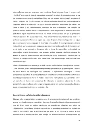 50
observação que poderiam surgir com mais frequência. Dessa lista, que elenca 15 erros, o mais
referido  é  “Ignorância  da  situação  ou  contexto  ambiental”  ou  seja,  o desconhecimento da turma,
das suas características gerais e específicas (ainda que não ocupe o primeiro lugar). Ainda a partir
da lista proposta por Good & Brophy, os colegas professores identificam como preocupação
repetida  a  “Reação  do  observado”,  ou  seja,  o  professor observado, porque sabe que o está a ser,
tende a alterar o seu comportamento, induzindo em erro o observador. Por exemplo: um
professor ansioso tende a alterar o comportamento e nem sempre com os melhores resultados;
pode haver algum descontrolo emocional; não foram poucas as vezes em que os professores
referiram   os   casos   das   ‘aulas   encenadas’…   Mas   centrarmo-nos nos problemas não basta – os
professores propuseram formas de superá-los: a troca de papéis foi a mais frequente – ou seja, o
observador assumir também o papel de observado; a necessidade de haver grande conhecimento
mútuo (ainda que houvesse quem propusesse que observador e observado não deviam conhecer-
se de todo, o que contraria a literatura sobre o tema da supervisão); a diversidade de
observações, variação de contextos e de tempos e ainda é proposta a definição conjunta dos
aspetos a observar. Estas propostas são reconhecidas como importantes, essenciais para o
fomento do trabalho colaborativo. Mas, na verdade, raras vezes emergiu a pergunta de base:
observar para quê?
Este é o primeiro passo da observação de aulas – qual é o nosso destino como grupo de trabalho?
O que nos move, qual o nosso propósito enquanto equipa? Somos um grupo disciplinar à procura
de novas formas de abordagem aos conteúdos, a experimentar estratégias, a treinar
competências específicas do currículo? Somos um conselho de turma à descoberta das formas de
aprendizagem dos nossos alunos de modo a responder à promoção do seu sucesso? Ou somos
um conselho de turma com problemas de indisciplina e decidimos abordá-los de outra
perspetiva? A observação de aulas em parceria pode ocorrer em qualquer destas situações e de
outras em que nos encontramos no nosso dia a dia.
Desenvolvimento profissional e colaboração docente
Observar aulas em parceria deve ser apenas parte de um processo formativo, pelo que tem de ser
ancorar na reflexão conjunta, na análise e discussão de situações da ação educativa observáveis
pois só desse modo se podem transformar as experiências educativas em objeto de
conhecimento. Este processo formativo não pode ser só feito pelos professores – é também um
percurso de formação para a própria escola que ajusta a sua organização interna a estas
experiências e ao retorno que delas pode emergir. E o desafio que muitos diretores lançam aos
 