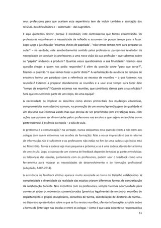 51
seus professores para que aceitem esta experiência tem de incluir também a aceitação das
recusas, das dificuldades e – sobretudo – das sugestões.
E aqui queremos referir, porque é inevitável, este contrassenso que fomos encontrando. Os
professores reconhecem a necessidade de reflexão e assumem ter pouco tempo para a fazer.
Logo surge a justificação “estamos  cheios de  papelada”,  “não  temos  tempo  nem  para  preparar  as  
aulas”   – na verdade, este assoberbamento sentido pelos professores parece-nos revelador da
necessidade de conduzir os professores a uma nova visão da sua profissão – que sabemos sobre
os “papéis”   andamos   a   produzir?   Quantas vezes questionamos a sua finalidade? Fizemos essa
questão chegar a quem nos podia responder? E além da   questão   sobre   “para   que   serve?”,  
fizemos  a  questão  “o  que  vamos  fazer  a  partir  disto?”  A verbalização da ausência de tempos de
encontro forma um paradoxo com a referência ao excesso de reuniões – o que fazemos nas
reuniões? Estamos a preparar devidamente as reuniões e a usar esse tempo para fazer dele
“tempo  de  encontro”?  Quando  estamos nas reuniões, que contributo damos para a sua eficácia?
Será que nos sentimos parte de um corpo, de uma equipa?
A necessidade de implicar os docentes como atores primordiais das mudanças educativas,
comprometidos num objetivo comum, na promoção de um ensino/aprendizagem de qualidade é
um discurso que continua válido mas que precisa de ser preenchido com estratégias reais, com
ações que possam ser dinamizadas pelos professores nas escolas e que sejam entendidas como
parte essencial à essência da escola – a sala de aula.
O problema é a comunicação? Na verdade, nunca colocamos esta questão (nem a nós nem aos
colegas com quem estivemos nas sessões de formação). Mas a nossa impressão é que o retorno
de informação não é suficiente e os professores não estão no fim de uma cadeia cujo início está
no Ministério. Talvez a cadeia seja mais pequena e próxima; e se é uma cadeia, deverá ter a forma
de um círculo. Logo, o sucesso de um sistema de feedback depende de todas as partes envolvidas:
as lideranças das escolas, juntamente com os professores, podem usar o feedback como uma
ferramenta para mapear as necessidades de desenvolvimento e de formação profissional
(adaptado, TALIS 2014).
A existência de feedback efetivo aparece muito associada ao tema do trabalho colaborativo. A
complexidade e diversidade da realidade das escolas criaram diferentes formas de concretização
da colaboração docente. Nos encontros com os professores, sempre tivemos oportunidade para
conversar sobre os momentos convencionados (previstos legalmente) de encontro: reuniões de
departamento  e  grupos  disciplinares,  conselhos  de  turma,  coordenação  de  diretores  de  turma…  
os discursos apresentados sobre o que se faz nessas reuniões, oferece informações cruciais sobre
a forma de (inter)agir nas escolas e entre os colegas – como é que cada docente se responsabiliza
 