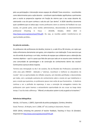 52
pela sua participação e intervenção nesses espaços de reflexão? Esses encontros – reconhecidos
como determinantes para a ação docente – constituem oportunidades significativas e pertinentes
para a escola se preparar/se organizar em função do retorno que o seu corpo docente dá,
valorizando  a  voz  de  quem  conhece  a  sala  de  aula  “por  dentro”.  A  OCDE  identifica  claramente
qual o problema que se coloca aqui: muitos professores veem os sistemas de feedback nas suas
escolas, em grande parte, como tarefas administrativas, desconectadas de desenvolvimento
profissional (Teaching in Focus – 2014/06, October, OECD 2014 in
http://www.oecd.org/edu/school/TIF6.pdf). Ou seja, as reuniões podem transformar-se em
oportunidades perdidas…
Em  jeito  de  conclusão…
Os professores são profissionais de desafios; lecionar é, a cada 50 ou 90 minutos, um repto que
todos enfrentamos diariamente com gosto, com empenho e com dedicação. É esse exercício que
nos dá sentido de pertença a um todo, membros de equipas que colaboram para a obtenção dos
mesmos objetivos – qual é o passo que falta dar para que cada um se assuma como membro de
uma comunidade de aprendizagem e de construção de conhecimento dentro das escolas?
Continuamos à procura desta resposta.
Termino esta retrospeção no dia 5 de outubro, Dia da Mundial dos Professores assinalado há
vinte anos pela UNESCO - dedicado a "valorizar, reconhecer e melhorar os educadores do
mundo". Sem as oportunidades de reflexão conjunta, sem decisões partilhadas e desenvolvidas
por todos, sem a produção autónoma de conhecimento sobre a escola em que trabalhamos e
para  a  escola  que  queremos,  os  professores  pouco  mais  serão  do  que  funcionários…  A  docência  
continua a ser a profissão da esperança, é essa a convicção da esmagadora maioria dos
professores com quem tivemos a extraordinária oportunidade de nos cruzar ao longo deste
tempo. E isso faz toda a diferença: “Afterall,  an  education  system  is  only  as  good  as  its  teachers.”
Referências bibliográficas
Alarcão, I. & Tavares, J. (2007), Supervisão da prática pedagógica, Coimbra, Almedina
Good, Thomas L. & Brophy, Jere E. (2008, 10th
ed.) Looking in classrooms, Pearson
OCDE (2014), Unlocking the potential of teacher feedback, Teaching in Focus 16 (October).
Disponível em http://www.oecd.org/edu/school/TIF6.pdf.
 