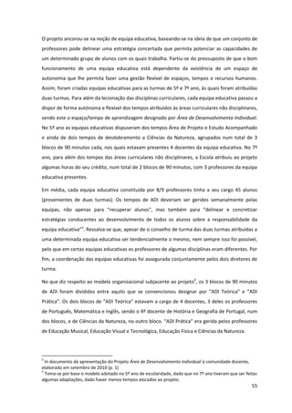 55
O projeto ancorou-se na noção de equipa educativa, baseando-se na ideia de que um conjunto de
professores pode delinear uma estratégia concertada que permita potenciar as capacidades de
um determinado grupo de alunos com os quais trabalha. Partiu-se do pressuposto de que o bom
funcionamento de uma equipa educativa está dependente da existência de um espaço de
autonomia que lhe permita fazer uma gestão flexível de espaços, tempos e recursos humanos.
Assim, foram criadas equipas educativas para as turmas de 5º e 7º ano, às quais foram atribuídas
duas turmas. Para além da lecionação das disciplinas curriculares, cada equipa educativa passou a
dispor de forma autónoma e flexível dos tempos atribuídos às áreas curriculares não disciplinares,
sendo este o espaço/tempo de aprendizagem designado por Área de Desenvolvimento Individual.
No 5º ano as equipas educativas dispuseram dos tempos Área de Projeto e Estudo Acompanhado
e ainda de dois tempos de desdobramento a Ciências da Natureza, agrupados num total de 3
blocos de 90 minutos cada, nos quais estavam presentes 4 docentes da equipa educativa. No 7º
ano, para além dos tempos das áreas curriculares não disciplinares, a Escola atribuiu ao projeto
algumas horas do seu crédito, num total de 2 blocos de 90 minutos, com 3 professores da equipa
educativa presentes.
Em média, cada equipa educativa constituída por 8/9 professores tinha a seu cargo 45 alunos
(provenientes de duas turmas). Os tempos de ADI deveriam ser geridos semanalmente pelas
equipas,   não   apenas   para   “recuperar   alunos”,   mas   também   para   “delinear   e   concretizar  
estratégias conducentes ao desenvolvimento de todos os alunos sobre a responsabilidade da
equipa  educativa”3
. Ressalva-se que, apesar de o conselho de turma das duas turmas atribuídas a
uma determinada equipa educativa ser tendencialmente o mesmo, nem sempre isso foi possível,
pelo que em certas equipas educativas os professores de algumas disciplinas eram diferentes. Por
fim, a coordenação das equipas educativas foi assegurada conjuntamente pelos dois diretores de
turma.
No que diz respeito ao modelo organizacional subjacente ao projeto4
, os 3 blocos de 90 minutos
de   ADI   foram   divididos   entre   aquilo   que   se   convencionou   designar   por   “ADI   Teórica”   e   “ADI  
Prática”.  Os  dois  blocos  de  “ADI  Teórica”  estavam  a  cargo  de  4  docentes,  3  deles  os  professores  
de Português, Matemática e Inglês, sendo o 4º docente de História e Geografia de Portugal, num
dos  blocos,  e  de  Ciências  da  Natureza,  no  outro  bloco.  “ADI  Prática”  era  gerida  pelos  professores  
de Educação Musical, Educação Visual e Tecnológica, Educação Física e Ciências da Natureza.
3
In documento de apresentação do Projeto Área de Desenvolvimento Individual à comunidade docente,
elaborado em setembro de 2010 (p. 1)
4
Toma-se por base o modelo adotado no 5º ano de escolaridade, dado que no 7º ano tiveram que ser feitas
algumas adaptações, dado haver menos tempos alocados ao projeto.
 