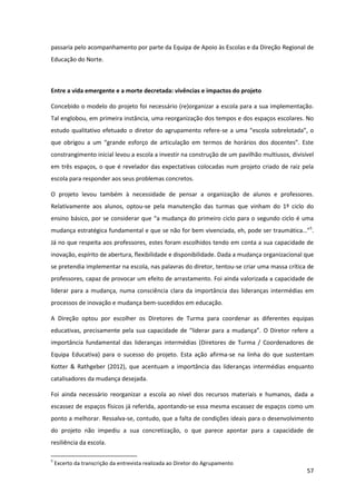 57
passaria pelo acompanhamento por parte da Equipa de Apoio às Escolas e da Direção Regional de
Educação do Norte.
Entre a vida emergente e a morte decretada: vivências e impactos do projeto
Concebido o modelo do projeto foi necessário (re)organizar a escola para a sua implementação.
Tal englobou, em primeira instância, uma reorganização dos tempos e dos espaços escolares. No
estudo qualitativo efetuado o diretor do agrupamento refere-se  a  uma  “escola  sobrelotada”,  o  
que   obrigou   a   um   “grande   esforço   de   articulação   em   termos   de   horários   dos   docentes”.   Este  
constrangimento inicial levou a escola a investir na construção de um pavilhão multiusos, divisível
em três espaços, o que é revelador das expectativas colocadas num projeto criado de raiz pela
escola para responder aos seus problemas concretos.
O projeto levou também à necessidade de pensar a organização de alunos e professores.
Relativamente aos alunos, optou-se pela manutenção das turmas que vinham do 1º ciclo do
ensino  básico,  por  se  considerar  que  “a  mudança  do  primeiro  ciclo  para  o  segundo  ciclo  é  uma  
mudança estratégica fundamental e  que  se  não  for  bem  vivenciada,  eh,  pode  ser  traumática…”5
.
Já no que respeita aos professores, estes foram escolhidos tendo em conta a sua capacidade de
inovação, espírito de abertura, flexibilidade e disponibilidade. Dada a mudança organizacional que
se pretendia implementar na escola, nas palavras do diretor, tentou-se criar uma massa crítica de
professores, capaz de provocar um efeito de arrastamento. Foi ainda valorizada a capacidade de
liderar para a mudança, numa consciência clara da importância das lideranças intermédias em
processos de inovação e mudança bem-sucedidos em educação.
A Direção optou por escolher os Diretores de Turma para coordenar as diferentes equipas
educativas,  precisamente  pela  sua  capacidade  de  “liderar  para  a  mudança”.  O  Diretor refere a
importância fundamental das lideranças intermédias (Diretores de Turma / Coordenadores de
Equipa Educativa) para o sucesso do projeto. Esta ação afirma-se na linha do que sustentam
Kotter & Rathgeber (2012), que acentuam a importância das lideranças intermédias enquanto
catalisadores da mudança desejada.
Foi ainda necessário reorganizar a escola ao nível dos recursos materiais e humanos, dada a
escassez de espaços físicos já referida, apontando-se essa mesma escassez de espaços como um
ponto a melhorar. Ressalva-se, contudo, que a falta de condições ideais para o desenvolvimento
do projeto não impediu a sua concretização, o que parece apontar para a capacidade de
resiliência da escola.
5
Excerto da transcrição da entrevista realizada ao Diretor do Agrupamento
 