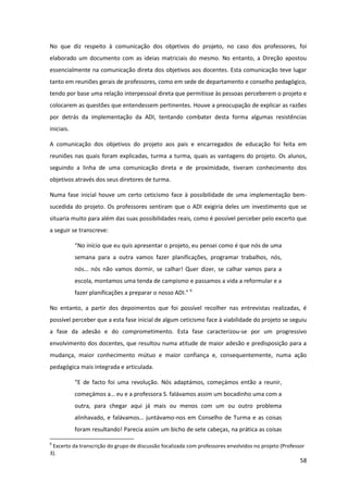 58
No que diz respeito à comunicação dos objetivos do projeto, no caso dos professores, foi
elaborado um documento com as ideias matriciais do mesmo. No entanto, a Direção apostou
essencialmente na comunicação direta dos objetivos aos docentes. Esta comunicação teve lugar
tanto em reuniões gerais de professores, como em sede de departamento e conselho pedagógico,
tendo por base uma relação interpessoal direta que permitisse às pessoas perceberem o projeto e
colocarem as questões que entendessem pertinentes. Houve a preocupação de explicar as razões
por detrás da implementação da ADI, tentando combater desta forma algumas resistências
iniciais.
A comunicação dos objetivos do projeto aos pais e encarregados de educação foi feita em
reuniões nas quais foram explicadas, turma a turma, quais as vantagens do projeto. Os alunos,
seguindo a linha de uma comunicação direta e de proximidade, tiveram conhecimento dos
objetivos através dos seus diretores de turma.
Numa fase inicial houve um certo ceticismo face à possibilidade de uma implementação bem-
sucedida do projeto. Os professores sentiram que o ADI exigiria deles um investimento que se
situaria muito para além das suas possibilidades reais, como é possível perceber pelo excerto que
a seguir se transcreve:
“No  início  que  eu  quis  apresentar  o  projeto,  eu  pensei  como  é  que  nós de uma
semana para a outra vamos fazer planificações, programar trabalhos, nós,
nós…   nós   não   vamos   dormir,   se   calhar!   Quer   dizer,   se   calhar   vamos   para   a  
escola, montamos uma tenda de campismo e passamos a vida a reformular e a
fazer planificações a preparar  o  nosso  ADI.”  6
No entanto, a partir dos depoimentos que foi possível recolher nas entrevistas realizadas, é
possível perceber que a esta fase inicial de algum ceticismo face à viabilidade do projeto se seguiu
a fase da adesão e do comprometimento. Esta fase caracterizou-se por um progressivo
envolvimento dos docentes, que resultou numa atitude de maior adesão e predisposição para a
mudança, maior conhecimento mútuo e maior confiança e, consequentemente, numa ação
pedagógica mais integrada e articulada.
“E   de   facto   foi   uma   revolução. Nós adaptámos, começámos então a reunir,
começámos  a…  eu  e  a  professora  S.  falávamos  assim  um  bocadinho  uma  com  a  
outra, para chegar aqui já mais ou menos com um ou outro problema
alinhavado,  e  falávamos…  juntávamo-nos em Conselho de Turma e as coisas
foram resultando! Parecia assim um bicho de sete cabeças, na prática as coisas
6
Excerto da transcrição do grupo de discussão focalizada com professores envolvidos no projeto (Professor
3).
 