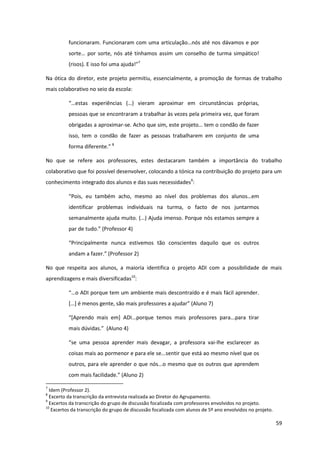 59
funcionaram.  Funcionaram  com  uma  articulação…nós  até  nos  dávamos  e  por  
sorte…  por  sorte,  nós  até  tínhamos  assim  um  conselho  de  turma  simpático!  
(risos).  E  isso  foi  uma  ajuda!”7
Na ótica do diretor, este projeto permitiu, essencialmente, a promoção de formas de trabalho
mais colaborativo no seio da escola:
“…estas   experiências   (…)   vieram   aproximar   em   circunstâncias   próprias,  
pessoas que se encontraram a trabalhar às vezes pela primeira vez, que foram
obrigadas a aproximar-se.  Acho  que  sim,  este  projeto…  tem  o  condão  de  fazer  
isso, tem o condão de fazer as pessoas trabalharem em conjunto de uma
forma  diferente.”  8
No que se refere aos professores, estes destacaram também a importância do trabalho
colaborativo que foi possível desenvolver, colocando a tónica na contribuição do projeto para um
conhecimento integrado dos alunos e das suas necessidades9
:
“Pois,   eu   também   acho,   mesmo   ao   nível   dos   problemas   dos   alunos…em  
identificar problemas individuais na turma, o facto de nos juntarmos
semanalmente  ajuda  muito.  (…)  Ajuda  imenso.  Porque  nós  estamos  sempre  a  
par  de  tudo.”  (Professor  4)  
“Principalmente   nunca   estivemos   tão   conscientes   daquilo   que   os   outros  
andam  a  fazer.”  (Professor  2)
No que respeita aos alunos, a maioria identifica o projeto ADI com a possibilidade de mais
aprendizagens e mais diversificadas10
:
“…o  ADI  porque  tem  um  ambiente  mais  descontraído  e  é  mais  fácil  aprender.  
[…]  é  menos  gente,  são  mais professores  a  ajudar”  (Aluno  7)  
“[Aprendo   mais   em]   ADI...porque   temos   mais   professores   para...para   tirar  
mais  dúvidas.”    (Aluno  4)  
“se   uma   pessoa   aprender   mais   devagar,   a   professora   vai-lhe esclarecer as
coisas mais ao pormenor e para ele se...sentir que está ao mesmo nível que os
outros, para ele aprender o que nós...o mesmo que os outros que aprendem
com  mais  facilidade.”  (Aluno  2)  
7
Idem (Professor 2).
8
Excerto da transcrição da entrevista realizada ao Diretor do Agrupamento.
9
Excertos da transcrição do grupo de discussão focalizada com professores envolvidos no projeto.
10
Excertos da transcrição do grupo de discussão focalizada com alunos de 5º ano envolvidos no projeto.
 