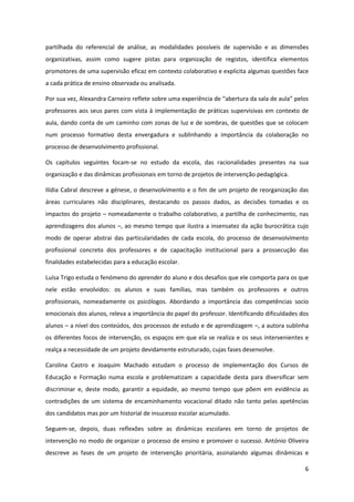 6
partilhada do referencial de análise, as modalidades possíveis de supervisão e as dimensões
organizativas, assim como sugere pistas para organização de registos, identifica elementos
promotores de uma supervisão eficaz em contexto colaborativo e explicita algumas questões face
a cada prática de ensino observada ou analisada.
Por sua vez, Alexandra  Carneiro  reflete  sobre  uma  experiência  de  “abertura  da  sala  de  aula”  pelos  
professores aos seus pares com vista à implementação de práticas supervisivas em contexto de
aula, dando conta de um caminho com zonas de luz e de sombras, de questões que se colocam
num processo formativo desta envergadura e sublinhando a importância da colaboração no
processo de desenvolvimento profissional.
Os capítulos seguintes focam-se no estudo da escola, das racionalidades presentes na sua
organização e das dinâmicas profissionais em torno de projetos de intervenção pedagógica.
Ilídia Cabral descreve a génese, o desenvolvimento e o fim de um projeto de reorganização das
áreas curriculares não disciplinares, destacando os passos dados, as decisões tomadas e os
impactos do projeto – nomeadamente o trabalho colaborativo, a partilha de conhecimento, nas
aprendizagens dos alunos –, ao mesmo tempo que ilustra a insensatez da ação burocrática cujo
modo de operar abstrai das particularidades de cada escola, do processo de desenvolvimento
profissional concreto dos professores e de capacitação institucional para a prossecução das
finalidades estabelecidas para a educação escolar.
Luísa Trigo estuda o fenómeno do aprender do aluno e dos desafios que ele comporta para os que
nele estão envolvidos: os alunos e suas famílias, mas também os professores e outros
profissionais, nomeadamente os psicólogos. Abordando a importância das competências socio
emocionais dos alunos, releva a importância do papel do professor. Identificando dificuldades dos
alunos – a nível dos conteúdos, dos processos de estudo e de aprendizagem –, a autora sublinha
os diferentes focos de intervenção, os espaços em que ela se realiza e os seus intervenientes e
realça a necessidade de um projeto devidamente estruturado, cujas fases desenvolve.
Carolina Castro e Joaquim Machado estudam o processo de implementação dos Cursos de
Educação e Formação numa escola e problematizam a capacidade desta para diversificar sem
discriminar e, deste modo, garantir a equidade, ao mesmo tempo que põem em evidência as
contradições de um sistema de encaminhamento vocacional ditado não tanto pelas apetências
dos candidatos mas por um historial de insucesso escolar acumulado.
Seguem-se, depois, duas reflexões sobre as dinâmicas escolares em torno de projetos de
intervenção no modo de organizar o processo de ensino e promover o sucesso. António Oliveira
descreve as fases de um projeto de intervenção prioritária, assinalando algumas dinâmicas e
 