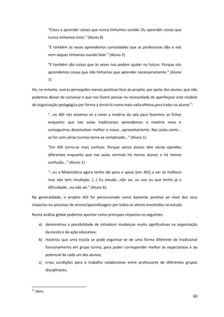 60
“Estou  a  aprender  coisas  que  nunca  tínhamos  ouvido.  Ou  aprender  coisas  que  
nunca  tínhamos  visto.”  (Aluno  8)
“E  também  às  vezes aprendemos curiosidades que as professoras dão e nós
nem  sequer  tínhamos  ouvido  falar.”  (Aluno  2)
“E  também  são  coisas  que  às  vezes  nos  podem  ajudar  no  futuro.  Porque  nós  
aprendemos  coisas  que  não  tínhamos  que  aprender  necessariamente.”  (Aluno  
7)
Há, no entanto, outras percepções menos positivas face ao projeto, por parte dos alunos, que não
podemos deixar de convocar e que nos fazem pensar na necessidade de aperfeiçoar este modelo
de organização pedagógica por forma a torná-lo numa mais-valia efetiva para todos os alunos11
:
“…no  ADI  nós  estamos  só  a  rever  a  matéria  da  sala  para  fazermos  as  fichas  
enquanto que nas aulas tradicionais aprendemos a matéria nova e
conseguimos desenvolver melhor o nosso...aproveitamento. Nas aulas como...
se for com várias turmas torna-se  complicado...”  (Aluno  1)  
“Em   ADI   torna-se mais confuso. Porque vários alunos têm várias opiniões
diferentes enquanto que nas aulas normais há menos alunos e há menos
confusão...”  (Aluno  1)  
“…eu  a  Matemática  agora  tenho  ido  para  o  apoio  [em ADI] a ver se melhoro
mas   não   tem   resultado.   […]   Eu   estudo...não   sei,   ou   sou   eu   que   tenho   já   a  
dificuldade...ou  não  sei.”  (Aluno  6)
Na generalidade, o projeto ADI foi percecionado como bastante positivo ao nível dos seus
impactos no processo de ensino/aprendizagem por todos os atores envolvidos no estudo.
Numa análise global podemos apontar como principais impactos os seguintes:
a) demonstrou a possibilidade de introduzir mudanças muito significativas na organização
da escola e da ação educativa;
b) mostrou que uma escola se pode organizar-se de uma forma diferente do tradicional
funcionamento em grupo turma, para poder corresponder melhor às expectativas e ao
potencial de cada um dos alunos;
c) criou condições para o trabalho colaborativo entre professores de diferentes grupos
disciplinares;
11
Idem.
 