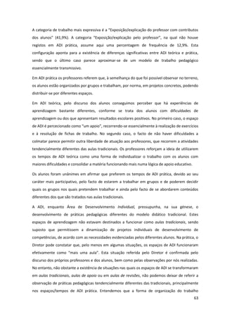 63
A categoria de trabalho mais expressiva  é  a  “Exposição/explicação  do  professor  com  contributos  
dos   alunos”   (41,9%).   A   categoria   “Exposição/explicação   pelo   professor”,   na   qual   não   houve  
registos em ADI prática, assume aqui uma percentagem de frequência de 12,9%. Esta
configuração aponta para a existência de diferenças significativas entre ADI teórica e prática,
sendo que o último caso parece aproximar-se de um modelo de trabalho pedagógico
essencialmente transmissivo.
Em ADI prática os professores referem que, à semelhança do que foi possível observar no terreno,
os alunos estão organizados por grupos e trabalham, por norma, em projetos concretos, podendo
distribuir-se por diferentes espaços.
Em ADI teórica, pelo discurso dos alunos conseguimos perceber que há experiências de
aprendizagem bastante diferentes, conforme se trata dos alunos com dificuldades de
aprendizagem ou dos que apresentam resultados escolares positivos. No primeiro caso, o espaço
de  ADI  é  percecionado  como  “um  apoio”,  recorrendo-se essencialmente à realização de exercícios
e à resolução de fichas de trabalho. No segundo caso, o facto de não haver dificuldades a
colmatar parece permitir outra liberdade de atuação aos professores, que recorrem a atividades
tendencialmente diferentes das aulas tradicionais. Os professores reforçam a ideia de utilizarem
os tempos de ADI teórica como uma forma de individualizar o trabalho com os alunos com
maiores dificuldades e consolidar a matéria funcionando mais numa lógica de apoio educativo.
Os alunos foram unânimes em afirmar que preferem os tempos de ADI prática, devido ao seu
caráter mais participativo, pelo facto de estarem a trabalhar em grupos e de poderem decidir
quais os grupos nos quais pretendem trabalhar e ainda pelo facto de se abordarem conteúdos
diferentes dos que são tratados nas aulas tradicionais.
A ADI, enquanto Área de Desenvolvimento Individual, pressupunha, na sua génese, o
desenvolvimento de práticas pedagógicas diferentes do modelo didático tradicional. Estes
espaços de aprendizagem não estavam destinados a funcionar como aulas tradicionais, sendo
suposto que permitissem a dinamização de projetos individuais de desenvolvimento de
competências, de acordo com as necessidades evidenciadas pelos diferentes alunos. Na prática, o
Diretor pode constatar que, pelo menos em algumas situações, os espaços de ADI funcionaram
efetivamente   como   “mais   uma   aula”.   Esta   situação   referida   pelo   Diretor   é   confirmada   pelo  
discurso dos próprios professores e dos alunos, bem como pelas observações por nós realizadas.
No entanto, não obstante a existência de situações nas quais os espaços de ADI se transformaram
em aulas tradicionais, aulas de apoio ou em aulas de revisões, não podemos deixar de referir a
observação de práticas pedagógicas tendencialmente diferentes das tradicionais, principalmente
nos espaços/tempos de ADI prática. Entendemos que a forma de organização do trabalho
 