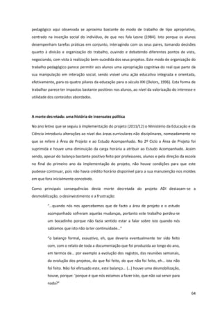64
pedagógico aqui observada se aproxima bastante do modo de trabalho de tipo apropriativo,
centrado na inserção social do indivíduo, de que nos fala Lesne (1984). Isto porque os alunos
desempenham tarefas práticas em conjunto, interagindo com os seus pares, tomando decisões
quanto à divisão e organização do trabalho, ouvindo e debatendo diferentes pontos de vista,
negociando, com vista à realização bem-sucedida dos seus projetos. Este modo de organização do
trabalho pedagógico parece permitir aos alunos uma apropriação cognitiva do real que parte da
sua manipulação em interação social, sendo visível uma ação educativa integrada e orientada,
efetivamente, para os quatro pilares da educação para o século XXI (Delors, 1996). Esta forma de
trabalhar parece ter impactos bastante positivos nos alunos, ao nível da valorização do interesse e
utilidade dos conteúdos abordados.
A morte decretada: uma história de insensatez política
No ano letivo que se seguiu à implementação do projeto (2011/12) o Ministério da Educação e da
Ciência introduziu alterações ao nível das áreas curriculares não disciplinares, nomeadamente no
que se refere à Área de Projeto e ao Estudo Acompanhado. No 2º Ciclo a Área de Projeto foi
suprimida e houve uma diminuição da carga horária a atribuir ao Estudo Acompanhado. Assim
sendo, apesar do balanço bastante positivo feito por professores, alunos e pela direção da escola
no final do primeiro ano da implementação do projeto, não houve condições para que este
pudesse continuar, pois não havia crédito horário disponível para a sua manutenção nos moldes
em que fora inicialmente concebido.
Como principais consequências desta morte decretada do projeto ADI destacam-se a
desmobilização, o desinvestimento e a frustração:
“…quando  nós  nos  apercebemos  que  de  facto  a  área  de  projeto  e  o  estudo  
acompanhado sofreram aquelas mudanças, portanto este trabalho perdeu-se
um bocadinho porque não fazia sentido estar a falar sobre isto quando nós
sabíamos  que  isto  não  ia  ter  continuidade…”  
“o   balanço   formal,   exaustivo,   eh,   que   deveria   eventualmente   ter   sido   feito  
com, com o relato de toda a documentação que foi produzida ao longo do ano,
em  termos  de…  por  exemplo  a  evolução  dos  registos,  das  reuniões  semanais,  
da evolução dos projetos, do que  foi  feito,  do  que  não  foi  feito,  eh…  isto  não  
foi  feito.  Não  foi  efetuado  este,  este  balanço…  (…)  houve  uma  desmobilização,
houve,  porque:  ‘porque  é  que  nós  estamos  a  fazer  isto,  que  não  vai  servir  para  
nada?”
 