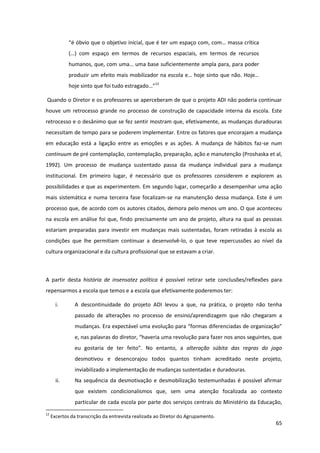 65
“é  óbvio  que  o  objetivo  inicial,  que  é  ter  um  espaço  com,  com…  massa  crítica  
(…)   com   espaço   em   termos   de   recursos   espaciais,   em   termos   de   recursos  
humanos,  que,  com  uma…  uma  base  suficientemente  ampla  para,  para  poder  
produzir  um  efeito  mais  mobilizador  na  escola  e…  hoje  sinto  que  não.  Hoje…  
hoje sinto  que  foi  tudo  estragado…”12
Quando o Diretor e os professores se aperceberam de que o projeto ADI não poderia continuar
houve um retrocesso grande no processo de construção de capacidade interna da escola. Este
retrocesso e o desânimo que se fez sentir mostram que, efetivamente, as mudanças duradouras
necessitam de tempo para se poderem implementar. Entre os fatores que encorajam a mudança
em educação está a ligação entre as emoções e as ações. A mudança de hábitos faz-se num
continuum de pré contemplação, contemplação, preparação, ação e manutenção (Proshaska et al,
1992). Um processo de mudança sustentado passa da mudança individual para a mudança
institucional. Em primeiro lugar, é necessário que os professores considerem e explorem as
possibilidades e que as experimentem. Em segundo lugar, começarão a desempenhar uma ação
mais sistemática e numa terceira fase focalizam-se na manutenção dessa mudança. Este é um
processo que, de acordo com os autores citados, demora pelo menos um ano. O que aconteceu
na escola em análise foi que, findo precisamente um ano de projeto, altura na qual as pessoas
estariam preparadas para investir em mudanças mais sustentadas, foram retiradas à escola as
condições que lhe permitiam continuar a desenvolvê-lo, o que teve repercussões ao nível da
cultura organizacional e da cultura profissional que se estavam a criar.
A partir desta história de insensatez política é possível retirar sete conclusões/reflexões para
repensarmos a escola que temos e a escola que efetivamente poderemos ter:
i. A descontinuidade do projeto ADI levou a que, na prática, o projeto não tenha
passado de alterações no processo de ensino/aprendizagem que não chegaram a
mudanças.  Era  expectável  uma  evolução  para  “formas  diferenciadas  de  organização”  
e, nas palavras  do  diretor,  “haveria  uma  revolução para fazer nos anos seguintes, que
eu   gostaria   de   ter   feito”.   No   entanto,   a   alteração súbita das regras do jogo
desmotivou e desencorajou todos quantos tinham acreditado neste projeto,
inviabilizado a implementação de mudanças sustentadas e duradouras.
ii. Na sequência da desmotivação e desmobilização testemunhadas é possível afirmar
que existem condicionalismos que, sem uma atenção focalizada ao contexto
particular de cada escola por parte dos serviços centrais do Ministério da Educação,
12
Excertos da transcrição da entrevista realizada ao Diretor do Agrupamento.
 