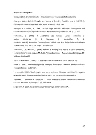 67
Referências bibliográficas
Cabral, I. (2014). Gramática Escolar e (In)sucesso. Porto: Universidade Católica Editora.
Delors, J. (coord.) (1996). Educação, um Tesouro a Descobrir. Relatório para a UNESCO da
Comissão Internacional sobre Educação para o século XXI. Porto: ASA.
DiMaggio, P. & Powell, W. (1983). The Iron Cage Revisited: Institutional Isomorphism and
Collective Rationality in Organizational Fields. American Sociological Review, 48(2), 147-160.
Formosinho, J. (2000). A Autonomia das Escolas: Lógicas Territoriais e
Lógicas Afinitárias. In J. Machado, J. Formosinho, A. S.
Fernandes (Coord.). Autonomia, Contratualização e Municípios. Atas do Seminário realizado em
24 de Maio de 2000, pp. 45-54. Braga: CFAE: Braga/Sul
Formosinho, J. & Machado, J. (2000). Reforma e mudança nas escolas. In João Formosinho,
Fernando Ilídio Ferreira, Joaquim Machado, Políticas Educativas e Autonomia das Escolas, pp. 15-
30. Porto: Edições ASA
Kotter, J. & Rathgeber, H. (2012). O nosso icebergue está a derreter. Porto: Ideias de Ler.
Lesne, M. (1984). Trabalho Pedagógico e Formação de Adultos – Elementos de Análise. Lisboa:
Fundação Calouste Gulbenkian.
Perrenoud,  P.  (2003),  “Dez  Princípios  para  tornar  o Sistema  Educativo  mais  Eficaz”.  In Joaquim
Azevedo (coord.), Avaliação dos Resultados Escolares, pp. 103-126. Porto: Edições ASA.
Proshaska, J.; DiClemente, C., & Norcross, J. (1992). In search of change: Applications to addictive
behavior. Americam Psychologist, 47(9), 1102-1114.
Sergiovanni, T. (2004). Novos caminhos para a liderança escolar. Porto: ASA.
 