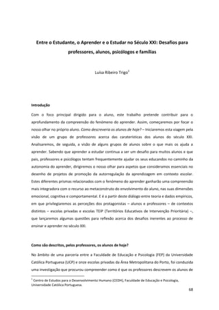 68
Entre o Estudante, o Aprender e o Estudar no Século XXI: Desafios para
professores, alunos, psicólogos e famílias
Luísa Ribeiro Trigo1
Introdução
Com o foco principal dirigido para o aluno, este trabalho pretende contribuir para o
aprofundamento da compreensão do fenómeno do aprender. Assim, começaremos por focar o
nosso olhar no próprio aluno. Como descreveria os alunos de hoje? – Iniciaremos esta viagem pela
visão de um grupo de professores acerca das caraterísticas dos alunos do século XXI.
Analisaremos, de seguida, a visão de alguns grupos de alunos sobre o que mais os ajuda a
aprender. Sabendo que aprender a estudar continua a ser um desafio para muitos alunos e que
pais, professores e psicólogos tentam frequentemente ajudar os seus educandos no caminho da
autonomia do aprender, dirigiremos o nosso olhar para aspetos que consideramos essenciais no
desenho de projetos de promoção da autorregulação da aprendizagem em contexto escolar.
Estes diferentes prismas relacionados com o fenómeno do aprender ganharão uma compreensão
mais integradora com o recurso ao metaconstruto do envolvimento do aluno, nas suas dimensões
emocional, cognitiva e comportamental. E é a partir deste diálogo entre teoria e dados empíricos,
em que privilegiaremos as perceções dos protagonistas – alunos e professores – de contextos
distintos – escolas privadas e escolas TEIP (Territórios Educativos de Intervenção Prioritária) –,
que lançaremos algumas questões para reflexão acerca dos desafios inerentes ao processo de
ensinar e aprender no século XXI.
Como são descritos, pelos professores, os alunos de hoje?
No âmbito de uma parceria entre a Faculdade de Educação e Psicologia (FEP) da Universidade
Católica Portuguesa (UCP) e onze escolas privadas da Área Metropolitana do Porto, foi conduzida
uma investigação que procurou compreender como é que os professores descrevem os alunos de
1
Centro de Estudos para o Desenvolvimento Humano (CEDH), Faculdade de Educação e Psicologia,
Universidade Católica Portuguesa.
 