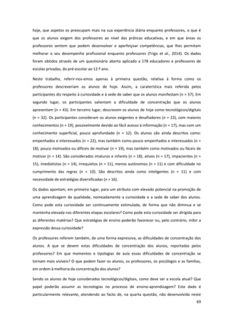 69
hoje, que aspetos os preocupam mais na sua experiência diária enquanto professores, o que é
que os alunos exigem dos professores ao nível das práticas educativas, e em que áreas os
professores sentem que podem desenvolver e aperfeiçoar competências, que lhes permitam
melhorar o seu desempenho profissional enquanto professores (Trigo et al., 2014). Os dados
foram obtidos através de um questionário aberto aplicado a 178 educadores e professores de
escolas privadas, do pré-escolar ao 12.º ano.
Neste trabalho, referir-nos-emos apenas à primeira questão, relativa à forma como os
professores descreveriam os alunos de hoje. Assim, a caraterística mais referida pelos
participantes diz respeito à curiosidade e à sede de saber que os alunos manifestam (n = 57). Em
segundo lugar, os participantes salientam a dificuldade de concentração que os alunos
apresentam (n = 43). Em terceiro lugar, descrevem os alunos de hoje como tecnológicos/digitais
(n = 32). Os participantes consideram os alunos exigentes e desafiadores (n = 23), com maiores
conhecimentos (n = 19), possivelmente devido ao fácil acesso à informação (n = 17), mas com um
conhecimento superficial, pouco aprofundado (n = 12). Os alunos são ainda descritos como:
empenhados e interessados (n = 22), mas também como pouco empenhados e interessados (n =
18); pouco motivados ou difíceis de motivar (n = 19), mas também como motivados ou fáceis de
motivar (n = 14). São considerados imaturos e infantis (n = 18), ativos (n = 17), impacientes (n =
15), imediatistas (n = 14), irrequietos (n = 11), menos autónomos (n = 11) e com dificuldade no
cumprimento das regras (n = 10). São descritos ainda como inteligentes (n = 11) e com
necessidade de estratégias diversificadas (n = 16).
Os dados apontam, em primeiro lugar, para um atributo com elevado potencial na promoção de
uma aprendizagem de qualidade, nomeadamente a curiosidade e a sede de saber dos alunos.
Como pode esta curiosidade ser continuamente estimulada, de forma que não diminua e se
mantenha elevada nas diferentes etapas escolares? Como pode esta curiosidade ser dirigida para
as diferentes matérias? Que estratégias de ensino poderão favorecer ou, pelo contrário, inibir a
expressão dessa curiosidade?
Os professores referem também, de uma forma expressiva, as dificuldades de concentração dos
alunos. A que se devem estas dificuldades de concentração dos alunos, reportadas pelos
professores? Em que momentos e tipologias de aula essas dificuldades de concentração se
tornam mais visíveis? O que podem fazer os alunos, os professores, os psicólogos e as famílias,
em ordem à melhoria da concentração dos alunos?
Sendo os alunos de hoje considerados tecnológicos/digitais, como deve ser a escola atual? Que
papel poderão assumir as tecnologias no processo de ensino-aprendizagem? Este dado é
particularmente relevante, atendendo ao facto de, na quarta questão, não desenvolvida neste
 