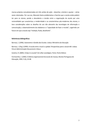 7
marcas próprias consubstanciadas em três verbos de ação – desenhar, orientar e ajustar – várias
vezes retomados. Por sua vez, Manuela Gama problematiza o fascínio que a escola ainda poderá
ter para os alunos, pondo a descoberto a tensão entre a organização da escola por uma
racionalidade que caracterizou a modernidade e as características pós-modernas dos alunos, e
tece considerações sobre os desafios do uso não alienante das tecnologias de informação e
comunicação, o desenvolvimento da cidadania e a “capacidade  de  fazer  o  mundo”, sugerindo um
futuro  em  que  a  escola  seja  “múltipla,  fluida,  desafiante”.
Referências bibliográficas
Barroso, J. (1996). Autonomia e Gestão das Escolas. Lisboa: Ministério da Educação
Barroso, J. (Org.) (1999). A escola entre o local e o global. Perspectivas para o século XXI. Lisboa:
Fórum Administração Educacional e Educa
Canário, R. (2005). O Que é a escola? Um olhar sociológico. Porto: Porto Editora
Formosinho, J. (1992). O dilema organizacional da escola de massas, Revista Portuguesa de
Educação, 1992, 5 (3), 23-48
 