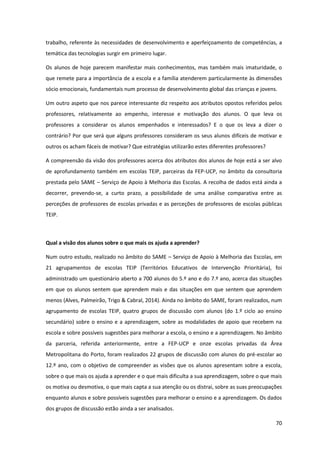 70
trabalho, referente às necessidades de desenvolvimento e aperfeiçoamento de competências, a
temática das tecnologias surgir em primeiro lugar.
Os alunos de hoje parecem manifestar mais conhecimentos, mas também mais imaturidade, o
que remete para a importância de a escola e a família atenderem particularmente às dimensões
sócio emocionais, fundamentais num processo de desenvolvimento global das crianças e jovens.
Um outro aspeto que nos parece interessante diz respeito aos atributos opostos referidos pelos
professores, relativamente ao empenho, interesse e motivação dos alunos. O que leva os
professores a considerar os alunos empenhados e interessados? E o que os leva a dizer o
contrário? Por que será que alguns professores consideram os seus alunos difíceis de motivar e
outros os acham fáceis de motivar? Que estratégias utilizarão estes diferentes professores?
A compreensão da visão dos professores acerca dos atributos dos alunos de hoje está a ser alvo
de aprofundamento também em escolas TEIP, parceiras da FEP-UCP, no âmbito da consultoria
prestada pelo SAME – Serviço de Apoio à Melhoria das Escolas. A recolha de dados está ainda a
decorrer, prevendo-se, a curto prazo, a possibilidade de uma análise comparativa entre as
perceções de professores de escolas privadas e as perceções de professores de escolas públicas
TEIP.
Qual a visão dos alunos sobre o que mais os ajuda a aprender?
Num outro estudo, realizado no âmbito do SAME – Serviço de Apoio à Melhoria das Escolas, em
21 agrupamentos de escolas TEIP (Territórios Educativos de Intervenção Prioritária), foi
administrado um questionário aberto a 700 alunos do 5.º ano e do 7.º ano, acerca das situações
em que os alunos sentem que aprendem mais e das situações em que sentem que aprendem
menos (Alves, Palmeirão, Trigo & Cabral, 2014). Ainda no âmbito do SAME, foram realizados, num
agrupamento de escolas TEIP, quatro grupos de discussão com alunos (do 1.º ciclo ao ensino
secundário) sobre o ensino e a aprendizagem, sobre as modalidades de apoio que recebem na
escola e sobre possíveis sugestões para melhorar a escola, o ensino e a aprendizagem. No âmbito
da parceria, referida anteriormente, entre a FEP-UCP e onze escolas privadas da Área
Metropolitana do Porto, foram realizados 22 grupos de discussão com alunos do pré-escolar ao
12.º ano, com o objetivo de compreender as visões que os alunos apresentam sobre a escola,
sobre o que mais os ajuda a aprender e o que mais dificulta a sua aprendizagem, sobre o que mais
os motiva ou desmotiva, o que mais capta a sua atenção ou os distrai, sobre as suas preocupações
enquanto alunos e sobre possíveis sugestões para melhorar o ensino e a aprendizagem. Os dados
dos grupos de discussão estão ainda a ser analisados.
 