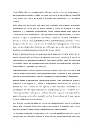 71
Neste trabalho, olharemos para algumas dimensões que emergiram como mais relevantes para os
alunos participantes nos vários estudos (no estudo com recurso ao questionário nas escolas TEIP
e nos estudos com recurso aos grupos de discussão num agrupamento TEIP e em escolas
privadas).
Assim, destacamos, em primeiro lugar, os recursos mobilizados pelo professor e as atividades
desenvolvidas em sala de aula. Os alunos valorizam o recurso às tecnologias e a meios
audiovisuais (e.g., PowerPoint, quadro interativo, filmes). Apontam também, como aspetos que
contribuem para a sua aprendizagem, a realização de exercícios e fichas de trabalho, os trabalhos
de grupo, os jogos, as aulas práticas e experiências, o recurso a esquemas, os trabalhos de
pesquisa, as visitas de estudo, os trabalhos individuais, os trabalhos de casa, a leitura e a tomada
de apontamentos. Os alunos percecionam a diversidade de metodologias como uma mais-valia
para a sua aprendizagem, diversidade essa que contribui para que as aulas sejam mais dinâmicas,
aspeto também verbalizado pelos participantes dos diversos estudos.
O facto de o professor interagir com os alunos e colocar perguntas à turma foi também um dos
aspetos apontados pelos participantes como positivo, fomentando a manutenção da atenção por
parte dos alunos e o seu envolvimento ativo. Os alunos referem também o valor da relação entre
os conteúdos e a vida real, manifestando aprenderem melhor quando percecionam essa relação
entre o que estão a aprender e o seu quotidiano.
Independentemente das metodologias utilizadas pelo professor, da disciplina ou do tipo de aula,
os alunos destacam a importância de o professor explicar bem e de explicar as vezes necessárias,
para que os alunos alcancem uma adequada compreensão da matéria que está a ser abordada.
Referem também a importância de o professor se encontrar calmo, relatando que quando os
professores ficam zangados (e.g., devido ao comportamento desadequado dos alunos) não
explicam tão bem a matéria ou não explicam as vezes necessárias, dificultando a sua
aprendizagem. Um outro aspeto valorizado pelos participantes diz respeito ao humor. Os alunos
referem que aprendem melhor quando o professor é divertido ou quando conta piadas. Referem
igualmente que aprendem melhor quando há um clima descontraído na sala de aula e quando
têm uma relação próxima com o professor.
Uma dimensão essencial referida por um número expressivo de alunos diz respeito ao silêncio na
sala de aula, considerado fundamental para uma aprendizagem de qualidade, assim como a
atenção e o empenho dos alunos, quer na sala de aula quer no estudo pessoal.
Um outro aspeto valorizado pelos participantes diz respeito à avaliação contínua, com recurso a
questões-aula, que contribuem, segundo os alunos, para um estudo mais regular e para uma
 
