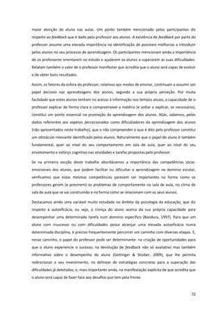 72
maior atenção do aluno nas aulas. Um ponto também mencionado pelos participantes diz
respeito ao feedback que é dado pelo professor aos alunos. A existência de feedback por parte do
professor assume uma elevada importância na identificação de possíveis melhorias a introduzir
pelos alunos no seu processo de aprendizagem. Os participantes mencionam ainda a importância
de os professores orientarem no estudo e ajudarem os alunos a superarem as suas dificuldades.
Relatam também o valor de o professor manifestar que acredita que o aluno será capaz de evoluir
e de obter bons resultados.
Assim, os fatores da esfera do professor, relativos aos modos de ensinar, continuam a assumir um
papel decisivo nas aprendizagens dos alunos, segundo a sua própria perceção. Por muita
facilidade que estes alunos tenham no acesso à informação nos tempos atuais, a capacidade de o
professor explicar de forma clara e compreensível a matéria (e voltar a explicar, se necessário),
constitui um ponto essencial na promoção da aprendizagem dos alunos. Aliás, sabemos, pelos
dados referentes aos aspetos percecionados como dificultadores da aprendizagem dos alunos
(não apresentados neste trabalho), que o não compreender o que é dito pelo professor constitui
um obstáculo relevante identificado pelos alunos. Naturalmente que o papel do aluno é também
fundamental, quer ao nível do seu comportamento em sala de aula, quer ao nível do seu
envolvimento e esforço cognitivo nas atividades e tarefas propostas pelo professor.
Se na primeira secção deste trabalho abordávamos a importância das competências sócio-
emocionais dos alunos, que podem facilitar ou dificultar a aprendizagem no domínio escolar,
verificamos que estas mesmas competências parecem ser importantes na forma como os
professores gerem (e previnem) os problemas de comportamento na sala de aula, no clima de
sala de aula que se vai construindo e na forma como se relacionam com os seus alunos.
Destacamos ainda uma variável muito estudada no âmbito da psicologia da educação, que diz
respeito à autoeficácia, ou seja, à crença do aluno acerca da sua própria capacidade para
desempenhar uma determinada tarefa num domínio específico (Bandura, 1997). Para que um
aluno com insucesso ou com dificuldades possa alcançar uma elevada autoeficácia numa
determinada disciplina, é preciso frequentemente percorrer um caminho com diversas etapas. E,
nesse caminho, o papel do professor pode ser determinante: na criação de oportunidades para
que o aluno experiencie o sucesso; na devolução de feedback não só avaliativo mas também
informativo sobre o desempenho do aluno (Gettinger & Stoiber, 2009), que lhe permita
redirecionar o seu investimento; no delinear de estratégias concretas para a superação das
dificuldades já detetadas; e, mais importante ainda, na manifestação explícita de que acredita que
o aluno será capaz de fazer face aos desafios que tem pela frente.
 