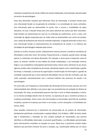 74
reduzidas competências de estudo, hábitos de estudo inadequados, desmotivação, desvalorização
da escola e da aprendizagem.
Estas duas dimensões remetem para diferentes focos de intervenção. A primeira remete para
uma intervenção focada na recuperação de conteúdos e na consolidação de novos conteúdos.
Esta intervenção pode ser desenvolvida na escola, com o recurso a modalidades de apoio
educativo, em que é alocado tempo para este apoio adicional aos alunos que dele necessitam.
Pode também ser desenvolvida em casa (ou na instituição de acolhimento, se for o caso), com
orientação de alguém preparado para tal. Pode ainda ser desenvolvida num centro de estudos,
com o apoio de professores das áreas de conteúdo implicadas. A segunda dimensão conduz-nos a
uma intervenção focada no desenvolvimento de competências de estudo e na melhoria das
estratégias de aprendizagem adotadas pelos alunos.
Quando se verifica insucesso escolar, habitualmente estamos perante a existência simultânea de
dificuldades a estes dois níveis. No entanto, frequentemente, a resposta, quando existe, abrange
apenas ou sobretudo uma destas dimensões. Por exemplo, o aluno passa a frequentar aulas de
apoio, no entanto, mantém os seus hábitos de estudo inadequados, a sua motivação continua
frágil e a sua competência metacognitiva permanece baixa. Outras vezes, oferecem-se aos alunos
algumas sessões sobre competências de estudo, abordando aspetos como a planificação e gestão
do tempo, a motivação, as técnicas de organização e transformação da informação e a gestão da
ansiedade, esquecendo que o aluno apresenta dificuldades reais ao nível dos conteúdos, que não
serão superadas automaticamente com a eventual melhoria dos processos de estudo e de
aprendizagem.
Por outro lado, com frequência as intervenções são oferecidas de forma avulsa, pontual, sem uma
intencionalidade bem definida e com pouco rigor nos procedimentos de avaliação da eficácia da
intervenção. Por vezes, as intervenções parecem não estar a surtir os efeitos desejados, e insiste-
se na mesma estratégia (dando mais do mesmo), na esperança de que a insistência produza as
mudanças pretendidas. Outras vezes, são interrompidas as intervenções, pela falta de resultados
imediatos, quando há mudanças que levam o seu tempo a serem alcançadas e consolidadas (ver
Santos, 2012).
Estas questões conduzem-nos à importância da estruturação de um projeto de intervenção,
devidamente planificado, monitorizado e avaliado (Illback, Zins & Maher, 1999). De facto, desde
logo é fundamental a realização de uma cuidada avaliação de necessidades, que permita
identificar as dificuldades observadas, se possível quantificadas, e as dificuldades percecionadas
pelos intervenientes envolvidos na situação em causa. Nesta fase, é pertinente recolher dados
objetivos que permitam conhecer de perto a situação, e.g., classificações obtidas por um aluno
 