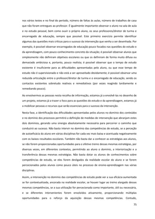 75
nos vários testes e no final do período, número de faltas às aulas, número de trabalhos de casa
que não foram entregues ao professor. É igualmente importante observar o aluno na sala de aula
e no estudo pessoal, bem como ouvir o próprio aluno, os seus professores/diretor de turma e
encarregado de educação, sempre que possível. Este primeiro exercício permite identificar
algumas das questões mais críticas para o sucesso da intervenção que venha a ser desenhada. Por
exemplo, é possível observar encarregados de educação pouco focados nas questões do estudo e
da aprendizagem, com pouco conhecimento concreto da situação; é possível observar alunos que
simplesmente não definiram objetivos escolares ou que os definiram de forma muito difusa ou
demasiado ambiciosa e, portanto, pouco realista; é possível observar que o tempo de estudo
existente é insuficiente para as dificuldades apresentadas pelo aluno, ou que esse tempo de
estudo não é supervisionado e não está a ser aproveitado devidamente; é possível observar uma
reduzida articulação entre o professor/diretor de turma e o encarregado de educação, sendo os
contactos existentes sobretudo reativos e remediativos (por vezes reagindo tardiamente e
remediando pouco).
Ao envolvermos as pessoas nesta recolha de informação, estamos já a envolvê-las no desenho de
um projeto, estamos já a trazer o foco para as questões do estudo e da aprendizagem, estamos já
a mobilizar pessoas e recursos que serão essenciais para o sucesso da intervenção.
Nesta fase, a identificação das dificuldades apresentadas pelos alunos no domínio dos conteúdos
e no domínio dos processos permitirá a definição de medidas de intervenção que abranjam estes
dois domínios, gerando uma sinergia absolutamente necessária para percorrer o caminho que
conduzirá ao sucesso. Não basta intervir no domínio das competências de estudo, se a perceção
de autoeficácia do aluno em várias disciplinas for cada vez mais baixa e acentuada negativamente
com os baixos resultados escolares. Também não basta dar a conhecer as estratégias aos alunos,
se não forem proporcionadas oportunidades para o efetivo treino dessas mesmas estratégias, por
diversas vezes, em diferentes contextos, permitindo ao aluno o domínio, a interiorização e a
transferência dessas mesmas estratégias. Não basta dotar os alunos de conhecimentos sobre
competências de estudo, se eles forem desligados da realidade escolar do aluno e se forem
percecionados pelos alunos como pouco úteis no processo de ensino-aprendizagem nas várias
disciplinas.
Assim, a intervenção no domínio das competências de estudo pode ver a sua eficácia aumentada
se for contextualizada, ancorada na realidade escolar, se houver lugar ao treino alargado dessas
mesmas competências, se a sua utilização for percecionada como importante, útil ou necessária,
e se diferentes intervenientes forem envolvidos ativamente, proporcionando múltiplas
oportunidades para o reforço da aquisição dessas mesmas competências. Contudo,
 