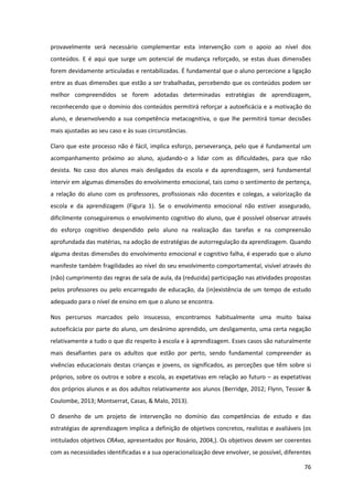 76
provavelmente será necessário complementar esta intervenção com o apoio ao nível dos
conteúdos. E é aqui que surge um potencial de mudança reforçado, se estas duas dimensões
forem devidamente articuladas e rentabilizadas. É fundamental que o aluno percecione a ligação
entre as duas dimensões que estão a ser trabalhadas, percebendo que os conteúdos podem ser
melhor compreendidos se forem adotadas determinadas estratégias de aprendizagem,
reconhecendo que o domínio dos conteúdos permitirá reforçar a autoeficácia e a motivação do
aluno, e desenvolvendo a sua competência metacognitiva, o que lhe permitirá tomar decisões
mais ajustadas ao seu caso e às suas circunstâncias.
Claro que este processo não é fácil, implica esforço, perseverança, pelo que é fundamental um
acompanhamento próximo ao aluno, ajudando-o a lidar com as dificuldades, para que não
desista. No caso dos alunos mais desligados da escola e da aprendizagem, será fundamental
intervir em algumas dimensões do envolvimento emocional, tais como o sentimento de pertença,
a relação do aluno com os professores, profissionais não docentes e colegas, a valorização da
escola e da aprendizagem (Figura 1). Se o envolvimento emocional não estiver assegurado,
dificilmente conseguiremos o envolvimento cognitivo do aluno, que é possível observar através
do esforço cognitivo despendido pelo aluno na realização das tarefas e na compreensão
aprofundada das matérias, na adoção de estratégias de autorregulação da aprendizagem. Quando
alguma destas dimensões do envolvimento emocional e cognitivo falha, é esperado que o aluno
manifeste também fragilidades ao nível do seu envolvimento comportamental, visível através do
(não) cumprimento das regras de sala de aula, da (reduzida) participação nas atividades propostas
pelos professores ou pelo encarregado de educação, da (in)existência de um tempo de estudo
adequado para o nível de ensino em que o aluno se encontra.
Nos percursos marcados pelo insucesso, encontramos habitualmente uma muito baixa
autoeficácia por parte do aluno, um desânimo aprendido, um desligamento, uma certa negação
relativamente a tudo o que diz respeito à escola e à aprendizagem. Esses casos são naturalmente
mais desafiantes para os adultos que estão por perto, sendo fundamental compreender as
vivências educacionais destas crianças e jovens, os significados, as perceções que têm sobre si
próprios, sobre os outros e sobre a escola, as expetativas em relação ao futuro – as expetativas
dos próprios alunos e as dos adultos relativamente aos alunos (Berridge, 2012; Flynn, Tessier &
Coulombe, 2013; Montserrat, Casas, & Malo, 2013).
O desenho de um projeto de intervenção no domínio das competências de estudo e das
estratégias de aprendizagem implica a definição de objetivos concretos, realistas e avaliáveis (os
intitulados objetivos CRAva, apresentados por Rosário, 2004,). Os objetivos devem ser coerentes
com as necessidades identificadas e a sua operacionalização deve envolver, se possível, diferentes
 