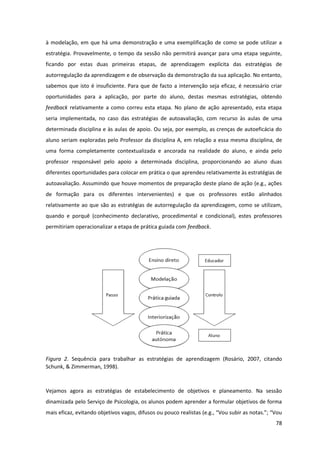 78
à modelação, em que há uma demonstração e uma exemplificação de como se pode utilizar a
estratégia. Provavelmente, o tempo da sessão não permitirá avançar para uma etapa seguinte,
ficando por estas duas primeiras etapas, de aprendizagem explícita das estratégias de
autorregulação da aprendizagem e de observação da demonstração da sua aplicação. No entanto,
sabemos que isto é insuficiente. Para que de facto a intervenção seja eficaz, é necessário criar
oportunidades para a aplicação, por parte do aluno, destas mesmas estratégias, obtendo
feedback relativamente a como correu esta etapa. No plano de ação apresentado, esta etapa
seria implementada, no caso das estratégias de autoavaliação, com recurso às aulas de uma
determinada disciplina e às aulas de apoio. Ou seja, por exemplo, as crenças de autoeficácia do
aluno seriam exploradas pelo Professor da disciplina A, em relação a essa mesma disciplina, de
uma forma completamente contextualizada e ancorada na realidade do aluno, e ainda pelo
professor responsável pelo apoio a determinada disciplina, proporcionando ao aluno duas
diferentes oportunidades para colocar em prática o que aprendeu relativamente às estratégias de
autoavaliação. Assumindo que houve momentos de preparação deste plano de ação (e.g., ações
de formação para os diferentes intervenientes) e que os professores estão alinhados
relativamente ao que são as estratégias de autorregulação da aprendizagem, como se utilizam,
quando e porquê (conhecimento declarativo, procedimental e condicional), estes professores
permitiriam operacionalizar a etapa de prática guiada com feedback.
Figura 2. Sequência para trabalhar as estratégias de aprendizagem (Rosário, 2007, citando
Schunk, & Zimmerman, 1998).
Vejamos agora as estratégias de estabelecimento de objetivos e planeamento. Na sessão
dinamizada pelo Serviço de Psicologia, os alunos podem aprender a formular objetivos de forma
mais eficaz,  evitando  objetivos  vagos,  difusos  ou  pouco  realistas  (e.g.,  “Vou  subir  as  notas.”;  “Vou  
 