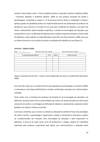 79
estudar  5  horas  todos  os  dias.”).  Assim,  poderão  conhecer  e  aprender  a  aplicar  os  objetivos  CRAva  
– Concretos, Realistas e Avaliáveis (Rosário, 2004) às suas próprias situações de estudo e
aprendizagem, cumprindo as etapas 1 e 2 do processo (ensino direto e modelação). A etapa 3
(prática guiada com feedback) poderá ser implementada através da colaboração do professor da
disciplina B, que reservará um tempo da sua aula para a definição de objetivos, por parte dos
alunos, relativamente àquela disciplina específica; e através do encarregado de educação, que
acompanhará o aluno na definição de objetivos para si próprio enquanto estudante; através ainda
da biblioteca, onde poderão ser disponibilizadas Listas CAF aos alunos (Rosário, 2004), para que
as utilizem durante as suas sessões de estudo e realização dos trabalhos de casa (Figura 3).
LISTA CAF – COISAS A FAZER
Data ___/___/_______ Hora de início do estudo: ________ Hora de final do estudo: ________
O que tenho para fazer? Fiz? Hora Como correu?
Figura 3. Exemplo de Lista CAF – Coisas a Fazer (elaborada com base no modelo PLEA de Rosário,
2004).
Esta Lista CAF inspira-se no modelo PLEA de autorregulação da aprendizagem, de Rosário (2004),
e contempla as três etapas identificadas no modelo: planificação, execução com monitorização e
avaliação.
Deste modo, com o contributo do professor da disciplina B, do encarregado de educação e da
biblioteca, são pelo menos três as oportunidades que estão a ser proporcionadas aos alunos para
colocarem em prática as estratégias de definição de objetivos e planeamento, podendo receber
feedback, em ordem à melhoria constante.
A estrutura ambiental, que se traduz na seleção ou alteração do ambiente físico e/ou psicológico
de modo a facilitar a aprendizagem, organizando o espaço e eliminando os distratores, poderia
ser complementada, por exemplo, pelo encarregado de educação e pelo responsável na
biblioteca. A procura de ajuda social, junto de professores e colegas, poderia ser trabalhada
sobretudo pelo professor responsável pelo Apoio, que intencionalizaria a aplicação desta
 