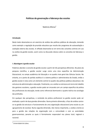 8
Políticas de governação e liderança das escolas
Natércio Afonso1
Introdução
Neste texto desenvolve-se um exercício de análise das políticas públicas de educação, tomando
como exemplo a regulação da provisão educativa que resulta dos programas de autoavaliação e
avaliação externa das escolas. A reflexão desenvolve-se em torno dos conceitos centrais em uso
na análise da gestão escolar, assim como na discussão clássica sobre os conceitos de liderança e
gestão.
I. Abordagem à gestão escolar
Podemos abordar o conceito de gestão escolar a partir de três perspetivas diferentes. No plano da
pesquisa científica, a gestão escolar surge como uma área específica da Administração
Educacional, no campo académico da Educação e no quadro mais geral das Ciências Sociais. No
entanto, se o ponto de partida analítico é o sistema político e administrativo do Estado, então a
gestão escolar é vista como um elemento central no quadro das políticas públicas educativas e da
estrutura da administração e educação. Finalmente, se a análise se estrutura em torno do trabalho
dos gestores escolares, a gestão escolar pode ser encarada com um campo específico da prática
dos profissionais da educação, tendo como referencial dominante o quadro teórico da sociologia
das profissões.
Em qualquer das perspetivas, o conteúdo da prática profissional na gestão escolar pode ser
analisado a partir de duas grandes dimensões. Numa primeira dimensão, o foco de análise centra-
se na gestão da estrutura e funcionamento de uma organização educacional (uma escola ou um
agrupamento de escolas). Numa segunda dimensão, não menos importante, a análise orienta-se
para a gestão das relações da organização com a comunidade e com as autoridades
governamentais, perante as quais é formalmente responsável nos planos local, regional e
nacional.
1
Universidade de Lisboa.
 