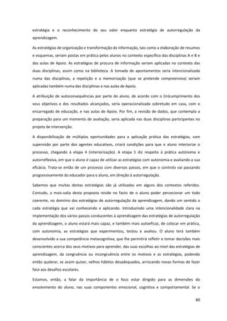 80
estratégia e o reconhecimento do seu valor enquanto estratégia de autorregulação da
aprendizagem.
As estratégias de organização e transformação da informação, tais como a elaboração de resumos
e esquemas, seriam postas em prática pelos alunos no contexto específico das disciplinas A e B e
das aulas de Apoio. As estratégias de procura de informação seriam aplicadas no contexto das
duas disciplinas, assim como na biblioteca. A tomada de apontamentos seria intencionalizada
numa das disciplinas, a repetição e a memorização (que se pretende compreensiva) seriam
aplicadas também numa das disciplinas e nas aulas de Apoio.
A atribuição de autoconsequências por parte do aluno, de acordo com o (in)cumprimento dos
seus objetivos e dos resultados alcançados, seria operacionalizada sobretudo em casa, com o
encarregado de educação, e nas aulas de Apoio. Por fim, a revisão de dados, que contempla a
preparação para um momento de avaliação, seria aplicada nas duas disciplinas participantes no
projeto de intervenção.
A disponibilização de múltiplas oportunidades para a aplicação prática das estratégias, com
supervisão por parte dos agentes educativos, criará condições para que o aluno interiorize o
processo, chegando à etapa 4 (interiorização). A etapa 5 diz respeito à prática autónoma e
autorreflexiva, em que o aluno é capaz de utilizar as estratégias com autonomia e avaliando a sua
eficácia. Trata-se então de um processo com diversos passos, em que o controlo vai passando
progressivamente do educador para o aluno, em direção à autorregulação.
Sabemos que muitas destas estratégias são já utilizadas em alguns dos contextos referidos.
Contudo, a mais-valia desta proposta reside no facto de o aluno poder percecionar um todo
coerente, no domínio das estratégias de autorregulação da aprendizagem, dando um sentido a
cada estratégia que vai conhecendo e aplicando. Introduzindo uma intencionalidade clara na
implementação dos vários passos conducentes à aprendizagem das estratégias de autorregulação
da aprendizagem, o aluno estará mais capaz, e também mais autoeficaz, de colocar em prática,
com autonomia, as estratégias que experimentou, testou e avaliou. O aluno terá também
desenvolvido a sua competência metacognitiva, que lhe permitirá refletir e tomar decisões mais
conscientes acerca dos seus motivos para aprender, das suas escolhas ao nível das estratégias de
aprendizagem, da congruência ou incongruência entre os motivos e as estratégias, podendo
então quebrar, se assim quiser, velhos hábitos desadequados, arriscando novas formas de fazer
face aos desafios escolares.
Estamos, então, a falar da importância de o foco estar dirigido para as dimensões do
envolvimento do aluno, nas suas componentes emocional, cognitiva e comportamental. Se o
 