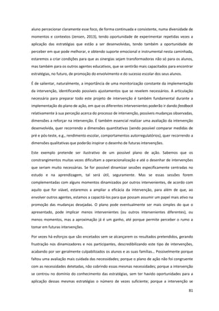 81
aluno percecionar claramente esse foco, de forma continuada e consistente, numa diversidade de
momentos e contextos (Jensen, 2013), tendo oportunidade de experimentar repetidas vezes a
aplicação das estratégias que estão a ser desenvolvidas, tendo também a oportunidade de
perceber em que pode melhorar, e obtendo suporte emocional e instrumental nesta caminhada,
estaremos a criar condições para que as sinergias sejam transformadoras não só para os alunos,
mas também para os outros agentes educativos, que se sentirão mais capacitados para encontrar
estratégias, no futuro, de promoção do envolvimento e do sucesso escolar dos seus alunos.
É de salientar, naturalmente, a importância de uma monitorização constante da implementação
da intervenção, identificando possíveis ajustamentos que se revelem necessários. A articulação
necessária para preparar todo este projeto de intervenção é também fundamental durante a
implementação do plano de ação, em que os diferentes intervenientes poderão ir dando feedback
relativamente à sua perceção acerca do processo de intervenção, possíveis mudanças observadas,
dimensões a reforçar na intervenção. É também essencial realizar uma avaliação da intervenção
desenvolvida, quer recorrendo a dimensões quantitativas (sendo possível comparar medidas de
pré e pós-teste, e.g., rendimento escolar, comportamentos autorregulatórios), quer recorrendo a
dimensões qualitativas que poderão inspirar o desenho de futuras intervenções.
Este exemplo pretende ser ilustrativo de um possível plano de ação. Sabemos que os
constrangimentos muitas vezes dificultam a operacionalização e até o desenhar de intervenções
que seriam muito necessárias. Se for possível dinamizar sessões especificamente centradas no
estudo e na aprendizagem, tal será útil, seguramente. Mas se essas sessões forem
complementadas com alguns momentos dinamizados por outros intervenientes, de acordo com
aquilo que for viável, estaremos a ampliar a eficácia da intervenção, para além de que, ao
envolver outros agentes, estamos a capacitá-los para que possam assumir um papel mais ativo na
promoção das mudanças desejadas. O plano pode eventualmente ser mais simples do que o
apresentado, pode implicar menos intervenientes (ou outros intervenientes diferentes), ou
menos momentos, mas a aproximação já é um ganho, até porque permite perceber o rumo a
tomar em futuras intervenções.
Por vezes há esforços que são encetados sem se alcançarem os resultados pretendidos, gerando
frustração nos dinamizadores e nos participantes, descredibilizando este tipo de intervenções,
acabando  por  ser  geralmente  culpabilizados  os  alunos  e  as  suas  famílias…  Possivelmente  porque
faltou uma avaliação mais cuidada das necessidades; porque o plano de ação não foi congruente
com as necessidades detetadas, não cobrindo essas mesmas necessidades; porque a intervenção
se centrou no domínio do conhecimento das estratégias, sem ter havido oportunidades para a
aplicação dessas mesmas estratégias o número de vezes suficiente; porque a intervenção se
 