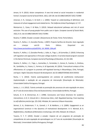 83
Jensen, N. R. (2013). Action competence: A new trial aimed at social innovation in residential
homes?, European Journal of Social Work, 16(1), 120-136. doi:10.1080/13691457.2012.722980
Jimerson, S. R., Campos, E. & Greif, J. L. (2003). Toward an understanding of definitions and
measures of school engagement and related terms. The California School Psychologist, 8, 7-27.
Montserrat, C., Casas, F. & Malo, S. (2013). Delayed educational pathways and risk of social
exclusion: The case of young people from public care in Spain. European Journal of Social Work,
16(1), 6-21. doi:10.1080/13691457.2012.722981
Rosário, P. (2004). Estudar o estudar: (Des)venturas do Testas. Porto: Porto Editora.
Rosário, P., Núñez, J. C, González-Pienda, J. (2007). Projecto Sarilhos do Amarelo. Auto-regulação
em crianças sub-10. Porto Editora. Disponível em
http://www.portoeditora.pt/pdf/CPGL_SA_96999_10N.pdf
Rosário, P., Núñez, J. C, González-Pienda, J., Valle, A., Trigo, L., & Guimarães, C. (2010). Enhancing
self-regulation and approaches in first-year college students: A narrative-based program assessed
in the Iberian Peninsula. European Journal of Psychology of Education, 25, 411-428.
Rosário, P., Núñez, J. C., Trigo, L., Guimarães, C., Fernández, E., Cerezo, R., Fuentes, S., Orellana,
M., Santibáñez, A., Fulano, C., Ferreira, A. & Figueiredo, M. (2014). Transcultural analysis of the
effectiveness of a program to promote self-regulated learning in Mozambique, Chile, Portugal,
and Spain. Higher Education Research & Development. doi:10.1080/07294360.2014.935932
Rocha, I. S. (2014). Tutoria autorregulatória em contexto de acolhimento institucional:
Implementação e avaliação de um programa de intervenção (Dissertação de Mestrado).
Universidade Católica Portuguesa, Portugal.
Santos, L. J. A. (2012). Tutoria centrada na promoção dos processos de auto-regulação em aluno
do 3.º ciclo do ensino básico (Tese de Doutoramento). Universidade do Minho, Portugal.
Schunk, D. H. & Zimmerman, B. J. (1998). Conclusions and future directions for academic
interventions. In D. H. Schunk & B. J. Zimmerman (Eds.), Self- Regulated learning. From teaching
to self-reflective practice (pp. 225-234). Hillsdale, NJ: Lawrence Erlbaum Associates.
Skinner, E. A., Kindermann, T. A., Connell, J. P. & Wellborn, J. G. (2009). Engagement as an
organizational construct in the dynamics of motivational development. In K. Wentzel, & A.
Wigfield (Eds.), Handbook of Motivation in School (pp. 223–245). Malwah, NJ: Erlbaum.
Tavares, R. F. P. (2010). Estudar o estudar: Impacto de um programa de promoção de
competências de auto-regulação da aprendizagem no 12.º ano de escolaridade (Dissertação de
Mestrado). Universidade Católica Portuguesa, Portugal.
 