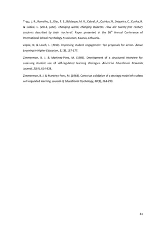 84
Trigo, L. R., Ramalho, S., Dias, T. S., Baldaque, M. R., Cabral, A., Quintas, R., Sequeira, C., Cunha, R.
& Cabral, L. (2014, julho). Changing world, changing students: How are twenty-first century
students described by their teachers?. Paper presented at the 36th
Annual Conference of
International School Psychology Association, Kaunas, Lithuania.
Zepke, N. & Leach, L. (2010). Improving student engagement: Ten proposals for action. Active
Learning in Higher Education, 11(3), 167-177.
Zimmerman, B. J. & Martinez-Pons, M. (1986). Development of a structured interview for
assessing student use of self-regulated learning strategies. American Educational Research
Journal, 23(4), 614-628.
Zimmerman, B. J. & Martinez-Pons, M. (1988). Construct validation of a strategy model of student
self-regulated learning. Journal of Educational Psychology, 80(3), 284-290.
 