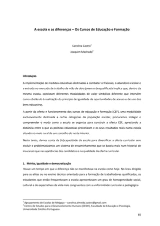 85
A escola e as diferenças – Os Cursos de Educação e Formação
Carolina Castro1
Joaquim Machado2
Introdução
A implementação de medidas educativas destinadas a combater o fracasso, o abandono escolar e
a entrada no mercado de trabalho de mão de obra jovem e desqualificada implica que, dentro da
mesma escola, coexistam diferentes modalidades de valor simbólico diferente que intervêm
como obstáculo à realização do princípio de igualdade de oportunidades de acesso e de uso dos
bens educativos.
A partir da oferta e funcionamento dos cursos de educação e formação (CEF), uma modalidade
exclusivamente destinada a certas categorias da população escolar, procuramos indagar e
compreender o modo como a escola se organiza para construir a oferta CEF, apreciando a
distância entre o que as políticas educativas preconizam e os seus resultados reais numa escola
situada no meio rural de um concelho do norte interior.
Neste texto, damos conta da (in)capacidade da escola para diversificar a oferta curricular sem
excluir e problematizamos um sistema de encaminhamento que se baseia mais num historial de
insucesso que nas apetências dos candidatos e na qualidade da oferta curricular.
1. Mérito, igualdade e democratização
Houve um tempo em que a diferença não se manifestava na escola como hoje. No liceu dirigido
para as elites ou no ensino técnico orientado para a formação de trabalhadores qualificados, os
estudantes que então frequentavam a escola apresentavam um grau de homogeneidade social,
cultural e de expectativas de vida mais congruentes com a uniformidade curricular e pedagógica
1
Agrupamento de Escolas de Melgaço – carolina.almeida.castro@gmail.com
2
Centro de Estudos para o Desenvolvimento Humano (CEDH), Faculdade de Educação e Psicologia,
Universidade Católica Portuguesa.
 