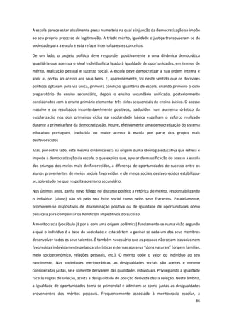 86
A escola parece estar atualmente presa numa teia na qual a injunção da democratização se impõe
ao seu próprio processo de legitimação. A tríade mérito, igualdade e justiça transpuseram-se da
sociedade para a escola e esta refaz e internaliza estes conceitos.
De um lado, o projeto político deve responder positivamente a uma dinâmica democrática
igualitária que acentua o ideal individualista ligado à igualdade de oportunidades, em termos de
mérito, realização pessoal e sucesso social. A escola deve democratizar a sua ordem interna e
abrir as portas ao acesso aos seus bens. E, aparentemente, foi neste sentido que os decisores
políticos optaram pela via única, primeira condição igualitária da escola, criando primeiro o ciclo
preparatório do ensino secundário, depois o ensino secundário unificado, posteriormente
considerados com o ensino primário elementar três ciclos sequenciais do ensino básico. O acesso
massivo e os resultados incontestavelmente positivos, traduzidos num aumento drástico da
escolarização nos dois primeiros ciclos da escolaridade básica espelham o esforço realizado
durante a primeira fase da democratização. Houve, efetivamente uma democratização do sistema
educativo português, traduzida no maior acesso à escola por parte dos grupos mais
desfavorecidos
Mas, por outro lado, esta mesma dinâmica está na origem duma ideologia educativa que refreia e
impede a democratização da escola, o que explica que, apesar da massificação do acesso à escola
das crianças dos meios mais desfavorecidos, a diferença de oportunidades de sucesso entre os
alunos provenientes de meios sociais favorecidos e de meios sociais desfavorecidos estabilizou-
se, sobretudo no que respeita ao ensino secundário.
Nos últimos anos, ganha novo fôlego no discurso político a retórica do mérito, responsabilizando
o indivíduo (aluno) não só pelo seu êxito social como pelos seus fracassos. Paralelamente,
promovem-se dispositivos de discriminação positiva ou de igualdade de oportunidades como
panaceia para compensar os handicaps impeditivos do sucesso.
A meritocracia (vocábulo já por si com uma origem polémica) fundamenta-se numa visão segundo
a qual o indivíduo é a base da sociedade e esta só tem a ganhar se cada um dos seus membros
desenvolver todos os seus talentos. É também necessário que as pessoas não sejam travadas nem
favorecidas  indevidamente  pelas  caraterísticas  externas  aos  seus  “dons  naturais”  (origem  familiar,  
meio socioeconómico, relações pessoais, etc.). O mérito opõe o valor do indivíduo ao seu
nascimento. Nas sociedades meritocráticas, as desigualdades sociais são aceites e mesmo
consideradas justas, se e somente derivarem das qualidades individuais. Privilegiando a igualdade
face às regras de seleção, aceita a desigualdade de posição derivada dessa seleção. Neste âmbito,
a igualdade de oportunidades torna-se primordial e admitem-se como justas as desigualdades
provenientes dos méritos pessoais. Frequentemente associada à meritocracia escolar, a
 