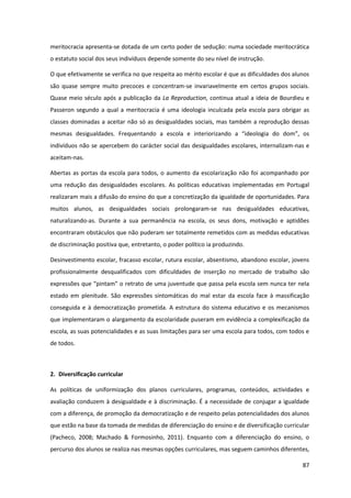 87
meritocracia apresenta-se dotada de um certo poder de sedução: numa sociedade meritocrática
o estatuto social dos seus indivíduos depende somente do seu nível de instrução.
O que efetivamente se verifica no que respeita ao mérito escolar é que as dificuldades dos alunos
são quase sempre muito precoces e concentram-se invariavelmente em certos grupos sociais.
Quase meio século após a publicação da La Reproduction, continua atual a ideia de Bourdieu e
Passeron segundo a qual a meritocracia é uma ideologia inculcada pela escola para obrigar as
classes dominadas a aceitar não só as desigualdades sociais, mas também a reprodução dessas
mesmas   desigualdades.   Frequentando   a   escola   e   interiorizando   a   “ideologia   do   dom”,   os  
indivíduos não se apercebem do carácter social das desigualdades escolares, internalizam-nas e
aceitam-nas.
Abertas as portas da escola para todos, o aumento da escolarização não foi acompanhado por
uma redução das desigualdades escolares. As políticas educativas implementadas em Portugal
realizaram mais a difusão do ensino do que a concretização da igualdade de oportunidades. Para
muitos alunos, as desigualdades sociais prolongaram-se nas desigualdades educativas,
naturalizando-as. Durante a sua permanência na escola, os seus dons, motivação e aptidões
encontraram obstáculos que não puderam ser totalmente remetidos com as medidas educativas
de discriminação positiva que, entretanto, o poder político ia produzindo.
Desinvestimento escolar, fracasso escolar, rutura escolar, absentismo, abandono escolar, jovens
profissionalmente desqualificados com dificuldades de inserção no mercado de trabalho são
expressões  que  “pintam”  o  retrato de uma juventude que passa pela escola sem nunca ter nela
estado em plenitude. São expressões sintomáticas do mal estar da escola face à massificação
conseguida e à democratização prometida. A estrutura do sistema educativo e os mecanismos
que implementaram o alargamento da escolaridade puseram em evidência a complexificação da
escola, as suas potencialidades e as suas limitações para ser uma escola para todos, com todos e
de todos.
2. Diversificação curricular
As políticas de uniformização dos planos curriculares, programas, conteúdos, actividades e
avaliação conduzem à desigualdade e à discriminação. É a necessidade de conjugar a igualdade
com a diferença, de promoção da democratização e de respeito pelas potencialidades dos alunos
que estão na base da tomada de medidas de diferenciação do ensino e de diversificação curricular
(Pacheco, 2008; Machado & Formosinho, 2011). Enquanto com a diferenciação do ensino, o
percurso dos alunos se realiza nas mesmas opções curriculares, mas seguem caminhos diferentes,
 