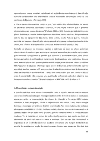 88
nomeadamente no que respeita à metodologia e à avaliação das aprendizagens, à diversificação
curricular correspondem tipos diferentes de cursos e modalidades de formação, como é o caso
dos Cursos de Educação e Formação (CEF).
A criação de um curso diferente  comporta,  pois,  “uma  modificação  referencializada,  em  termos  
de objectivos, conteúdos, actividades e avaliação, de um projeto curricular que se pretende
direccionado  para  o  sucesso  dos  alunos”  (Pacheco,  2008,  p.  183).  Contudo,  a  criação  de  itinerários
plurais de formação também podem expressar a diversidade social e reforçar a desigualdade que
está   na   base   do   agrupamento   dos   alunos.   Neste   sentido,   conclui   Pacheco   que   “na   realidade  
curricular portuguesa, a diversificação não corresponde a formas de enriquecimento cultural dos
alunos,  mas  a  formas  de  estigmatização  e,  inclusive,  de  diferenciação”  (2008,  p.  186).
Contudo, as situações de insucesso repetido e sobretudo os casos de alunos potenciais
abandonantes da escola obriga a reconsiderar e a aceitar a diversificação curricular como solução
para combater a desigualdade e permitir que, acabando a escolaridade básica, estes alunos
tenham, para além da certificação do cumprimento da obrigação de uma escolaridade de nove
anos, a certificação de uma qualificação com vista à integração na vida ativa, como é o caso dos
CEF:  “Os  cursos  de  educação  e  formação  agora  criados  destinam-se, preferencialmente, a jovens
com idade igual ou superior a 15 anos, em risco de abandono escolar ou que já abandonaram
antes da conclusão da escolaridade de 12 anos, bem como àqueles que, após conclusão dos 12
anos de escolaridade, não possuindo uma qualificação profissional, pretendam adquiri-la para
ingresso  no  mundo  do  trabalho”  (Despacho  Conjunto  nº  453/2004,  de  27  de  julho,  nº  2).
3. Metodologia e contexto de estudo
A questão central do nosso estudo é compreender como se organiza a escola para dar resposta
aos novos desafios colocados pela heterogeneidade discente, de modo a realizar os objetivos da
educação escolar. A implementação dos Cursos de Educação e Formação (CEF) implicou
alterações a nível pedagógico, cultural e organizacional nas escolas. Como refere Phillippe
Bernoux, a mudança é um fenómeno de difícil concretização. Para haver mudança, não basta que
ela seja decretada (1986, p. 197-201). Qualquer mudança deve ser vista em termos estratégicos: é
aceite na medida em que o ator pensa que tem a ganhar e sente que domina as consequências da
mudança. Ver a mudança em termos de poder, significa perceber que aquele que tiver um
sentimento de perda vai opor-se e travar a mudança. Vista do seu lado institucional, a
organização é um constructo social onde os atores têm sempre uma margem de liberdade de
escolha de condutas em função dos seus interesses. Embora este espaço de liberdade seja
 