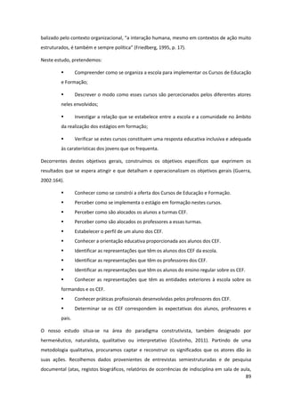 89
balizado  pelo  contexto  organizacional,  “a  interação  humana,  mesmo  em  contextos  de  ação  muito  
estruturados,  é  também  e  sempre  política”  (Friedberg,  1995,  p.  17).  
Neste estudo, pretendemos:
Compreender como se organiza a escola para implementar os Cursos de Educação
e Formação;
Descrever o modo como esses cursos são percecionados pelos diferentes atores
neles envolvidos;
Investigar a relação que se estabelece entre a escola e a comunidade no âmbito
da realização dos estágios em formação;
Verificar se estes cursos constituem uma resposta educativa inclusiva e adequada
às caraterísticas dos jovens que os frequenta.
Decorrentes destes objetivos gerais, construímos os objetivos específicos que exprimem os
resultados que se espera atingir e que detalham e operacionalizam os objetivos gerais (Guerra,
2002:164).
Conhecer como se constrói a oferta dos Cursos de Educação e Formação.
Perceber como se implementa o estágio em formação nestes cursos.
Perceber como são alocados os alunos a turmas CEF.
Perceber como são alocados os professores a essas turmas.
Estabelecer o perfil de um aluno dos CEF.
Conhecer a orientação educativa proporcionada aos alunos dos CEF.
Identificar as representações que têm os alunos dos CEF da escola.
Identificar as representações que têm os professores dos CEF.
Identificar as representações que têm os alunos do ensino regular sobre os CEF.
Conhecer as representações que têm as entidades exteriores à escola sobre os
formandos e os CEF.
Conhecer práticas profissionais desenvolvidas pelos professores dos CEF.
Determinar se os CEF correspondem às expectativas dos alunos, professores e
pais.
O nosso estudo situa-se na área do paradigma construtivista, também designado por
hermenêutico, naturalista, qualitativo ou interpretativo (Coutinho, 2011). Partindo de uma
metodologia qualitativa, procuramos captar e reconstruir os significados que os atores dão às
suas ações. Recolhemos dados provenientes de entrevistas semiestruturadas e de pesquisa
documental (atas, registos biográficos, relatórios de ocorrências de indisciplina em sala de aula,
 