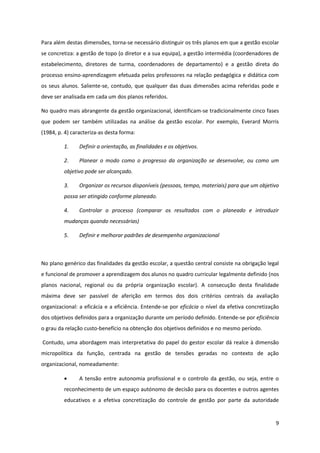 9
Para além destas dimensões, torna-se necessário distinguir os três planos em que a gestão escolar
se concretiza: a gestão de topo (o diretor e a sua equipa), a gestão intermédia (coordenadores de
estabelecimento, diretores de turma, coordenadores de departamento) e a gestão direta do
processo ensino-aprendizagem efetuada pelos professores na relação pedagógica e didática com
os seus alunos. Saliente-se, contudo, que qualquer das duas dimensões acima referidas pode e
deve ser analisada em cada um dos planos referidos.
No quadro mais abrangente da gestão organizacional, identificam-se tradicionalmente cinco fases
que podem ser também utilizadas na análise da gestão escolar. Por exemplo, Everard Morris
(1984, p. 4) caracteriza-as desta forma:
1. Definir a orientação, as finalidades e os objetivos.
2. Planear o modo como o progresso da organização se desenvolve, ou como um
objetivo pode ser alcançado.
3. Organizar os recursos disponíveis (pessoas, tempo, materiais) para que um objetivo
possa ser atingido conforme planeado.
4. Controlar o processo (comparar os resultados com o planeado e introduzir
mudanças quando necessárias)
5. Definir e melhorar padrões de desempenho organizacional
No plano genérico das finalidades da gestão escolar, a questão central consiste na obrigação legal
e funcional de promover a aprendizagem dos alunos no quadro curricular legalmente definido (nos
planos nacional, regional ou da própria organização escolar). A consecução desta finalidade
máxima deve ser passível de aferição em termos dos dois critérios centrais da avaliação
organizacional: a eficácia e a eficiência. Entende-se por eficácia o nível da efetiva concretização
dos objetivos definidos para a organização durante um período definido. Entende-se por eficiência
o grau da relação custo-benefício na obtenção dos objetivos definidos e no mesmo período.
Contudo, uma abordagem mais interpretativa do papel do gestor escolar dá realce à dimensão
micropolítica da função, centrada na gestão de tensões geradas no contexto de ação
organizacional, nomeadamente:
A tensão entre autonomia profissional e o controlo da gestão, ou seja, entre o
reconhecimento de um espaço autónomo de decisão para os docentes e outros agentes
educativos e a efetiva concretização do controle de gestão por parte da autoridade
 