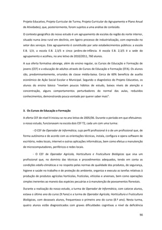 90
Projeto Educativo, Projeto Curricular de Turma, Projeto Curricular do Agrupamento e Plano Anual
de Atividades), que, posteriormente, foram sujeitos a uma análise de conteúdo.
O contexto geográfico do nosso estudo é um agrupamento de escolas da região do norte interior,
situado numa área rural em declínio, em ligeiro processo de industrialização, com expressão no
setor dos serviços. Este agrupamento é constituído por sete estabelecimentos públicos: a escola
E.B. 1/JI, a escola E.B. 2,3/S e cinco jardins-de-infância. A escola E.B. 2,3/S é a sede do
agrupamento e acolheu, no ano letivo de 2010/2011, 760 alunos.
A sua oferta formativa abrange, além do ensino regular, os Cursos de Educação e Formação de
jovens (CEF) e a educação de adultos através de Cursos de Educação e Formação (EFA). Os alunos
são, predominantemente, oriundos de classe média-baixa. Cerca de 60% beneficia de auxílio
económico de Ação Social Escolar e Municipal. Segundo o diagnóstico do Projeto Educativo, os
alunos   do   ensino   básico   “revelam   poucos   hábitos   de   estudo,   baixos   níveis   de   atenção   e  
concentração, alguns comportamentos perturbadores do normal das aulas, reduzidos
conhecimentos,  demonstrando  pouca  vontade  por  querer  saber  mais”.
3. Os Cursos de Educação e Formação
A oferta CEF de nível II iniciou-se no ano letivo de 2005/06. Durante o período em que efetuámos
o nosso estudo, funcionavam na escola dois CEF T2, cada um com uma turma:
- O CEF de Operador de Informática, cujo perfil profissional é o de um profissional que, de
forma autónoma e de acordo com as orientações técnicas, instala, configura e opera software de
escritório, redes locais, internet e outras aplicações informáticas, bem como efetua a manutenção
de microcomputadores, periféricos e redes locais.
- O CEF de Operador Agrícola, Horticultura e Fruticultura Biológicas que visa um
profissional que, no domínio das técnicas e procedimentos adequados, tendo em conta as
condições edafo-climáticas e no respeito pelas normas de qualidade dos produtos, de segurança,
higiene e saúde no trabalho e de proteção do ambiente, organiza e executa as tarefas relativas à
produção de produtos agrícolas hortícolas, frutícolas, vitícolas e arvenses, bem como operações
simples inerentes ao maneio das espécies pecuárias e à manutenção de povoamentos florestais.
Durante a realização do nosso estudo, a turma de Operador de Informática, com catorze alunos,
estava o último ano do curso (9.ºano) e a turma de Operador Agrícola, Horticultura e Fruticultura
Biológicas, com dezasseis alunos, frequentava o primeiro ano do curso (8.º ano). Nesta turma,
quatro alunos estão diagnosticados com graves dificuldades cognitivas a nível da deficiência
 