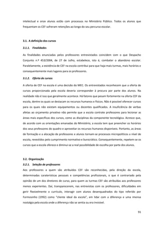 91
intelectual e onze alunos estão com processos no Ministério Público. Todos os alunos que
frequentam os CEF sofreram retenções ao longo do seu percurso escolar.
3.1. A definição dos cursos
3.1.1. Finalidades
As finalidades enunciadas pelos professores entrevistados coincidem com o que Despacho
Conjunto n.º 453/2004, de 27 de Julho, estabelece, isto é, combater o abandono escolar.
Paralelamente, a existência de CEF na escola contribui para que haja mais turmas, mais horários e
consequentemente mais lugares para os professores.
3.1.2. Oferta de cursos
A oferta de CEF na escola é uma decisão do MEC. Os entrevistados reconhecem que a oferta de
cursos proporcionada pela escola deveria corresponder à procura por parte dos alunos. Na
realidade não é isso que geralmente acontece. Há fatores que pesam fortemente na oferta CEF da
escola, dentre os quais se destacam os recursos humanos e físicos. Não é possível oferecer cursos
para os quais não existam equipamentos ou docentes qualificados. A insuficiência de verbas
afetas ao orçamento privativo não permite que a escola contrate professores para lecionar as
áreas mais específicas dos cursos, como as disciplinas da componente tecnológica. Acresce que,
de acordo com as orientações emanadas do Ministério, a escola tem que preencher os horários
dos seus professores do quadro e aproveitar os recursos humanos disponíveis. Portanto, as áreas
de formação e a alocação de professores e alunos tornam-se processos micropolíticos a nível de
escola, revestidos pelo cumprimento normativo e burocrático. Consequentemente, repetem-se os
cursos que a escola oferece e diminui-se a real possibilidade de escolha por parte dos alunos.
3.2. Organização
3.2.1. Seleção de professores
Aos professores a quem são atribuídos CEF são reconhecidas, pela direção da escola,
determinadas caraterísticas pessoais e competências profissionais, o que é contrariado pela
opinião de um dos diretores de curso, para quem as turmas CEF são atribuídas aos professores
menos experientes. Daí, transparecerem, nas entrevistas com os professores, dificuldades em
gerir flexivelmente o currículo, interagir com alunos desenquadrados do tipo referido por
Formosinho   (1992)   como   “cliente   ideal   da   escola”,   em   lidar   com   a   diferença   e   uma   imensa  
nostalgia pela escola onde a diferença não se sentia ou era invisível.
 